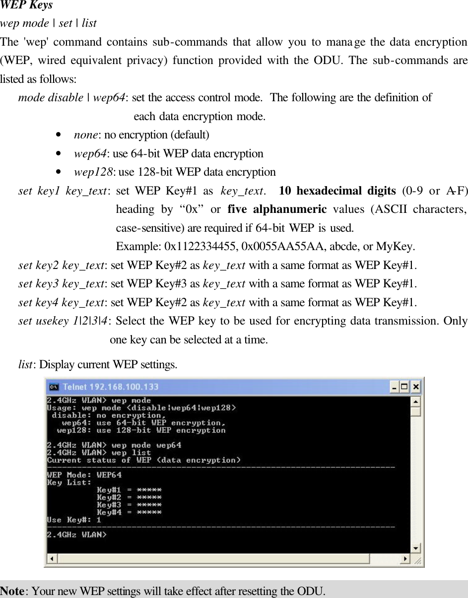WEP Keys wep mode | set | list The &apos;wep&apos; command contains sub-commands that allow you to manage the data encryption (WEP, wired equivalent privacy) function provided with the ODU. The sub-commands are listed as follows: mode disable | wep64: set the access control mode.  The following are the definition of  each data encryption mode. • none: no encryption (default) • wep64: use 64-bit WEP data encryption • wep128: use 128-bit WEP data encryption set key1 key_text: set WEP Key#1 as  key_text.  10 hexadecimal digits (0-9 or A-F) heading by “0x” or five alphanumeric values (ASCII characters, case-sensitive) are required if 64-bit WEP is used.   Example: 0x1122334455, 0x0055AA55AA, abcde, or MyKey. set key2 key_text: set WEP Key#2 as key_text with a same format as WEP Key#1. set key3 key_text: set WEP Key#3 as key_text with a same format as WEP Key#1. set key4 key_text: set WEP Key#2 as key_text with a same format as WEP Key#1. set usekey 1|2|3|4: Select the WEP key to be used for encrypting data transmission. Only one key can be selected at a time. list: Display current WEP settings.  Note: Your new WEP settings will take effect after resetting the ODU. 