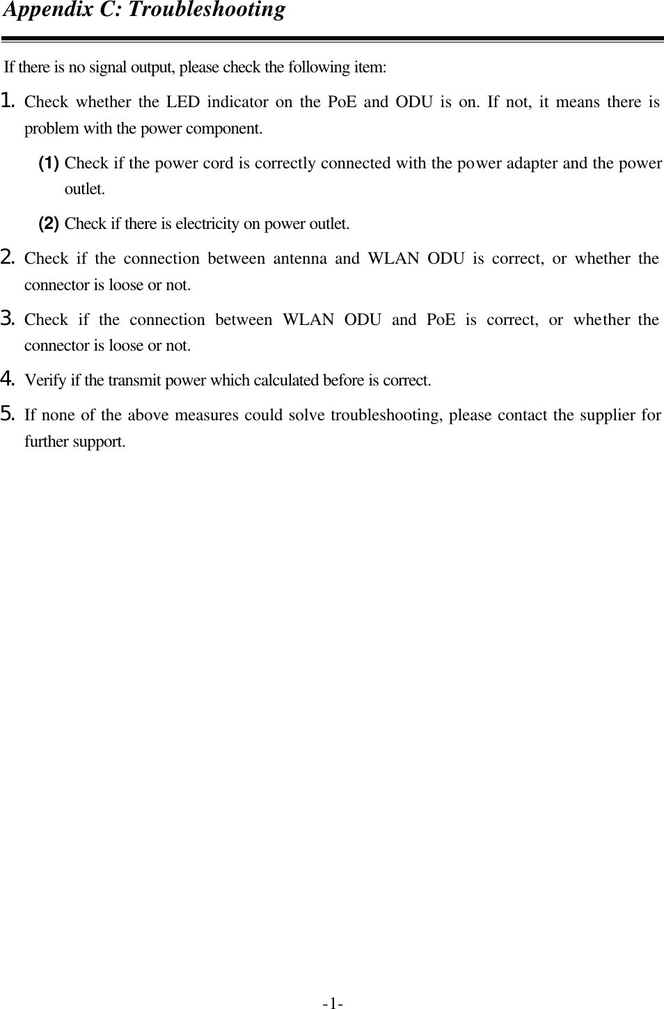   -1-Appendix C: Troubleshooting If there is no signal output, please check the following item: 1. Check whether the LED indicator on the PoE and ODU is on. If not, it means there is problem with the power component.   (1) Check if the power cord is correctly connected with the power adapter and the power outlet. (2) Check if there is electricity on power outlet.   2. Check if the connection between antenna and WLAN ODU is correct, or whether the connector is loose or not. 3. Check if the connection between WLAN ODU and PoE is correct, or whether the connector is loose or not. 4. Verify if the transmit power which calculated before is correct. 5. If none of the above measures could solve troubleshooting, please contact the supplier for further support. 