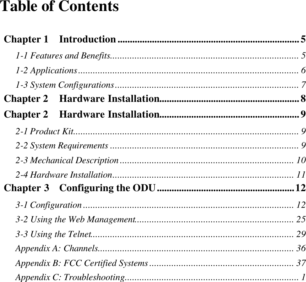 Table of Contents  Chapter 1  Introduction..........................................................................5 1-1 Features and Benefits............................................................................. 5 1-2 Applications.......................................................................................... 6 1-3 System Configurations........................................................................... 7 Chapter 2  Hardware Installation.........................................................8 Chapter 2  Hardware Installation.........................................................9 2-1 Product Kit............................................................................................ 9 2-2 System Requirements ............................................................................. 9 2-3 Mechanical Description ....................................................................... 10 2-4 Hardware Installation.......................................................................... 11 Chapter 3  Configuring the ODU........................................................12 3-1 Configuration ...................................................................................... 12 3-2 Using the Web Management................................................................. 25 3-3 Using the Telnet................................................................................... 29 Appendix A: Channels................................................................................ 36 Appendix B: FCC Certified Systems ........................................................... 37 Appendix C: Troubleshooting....................................................................... 1 