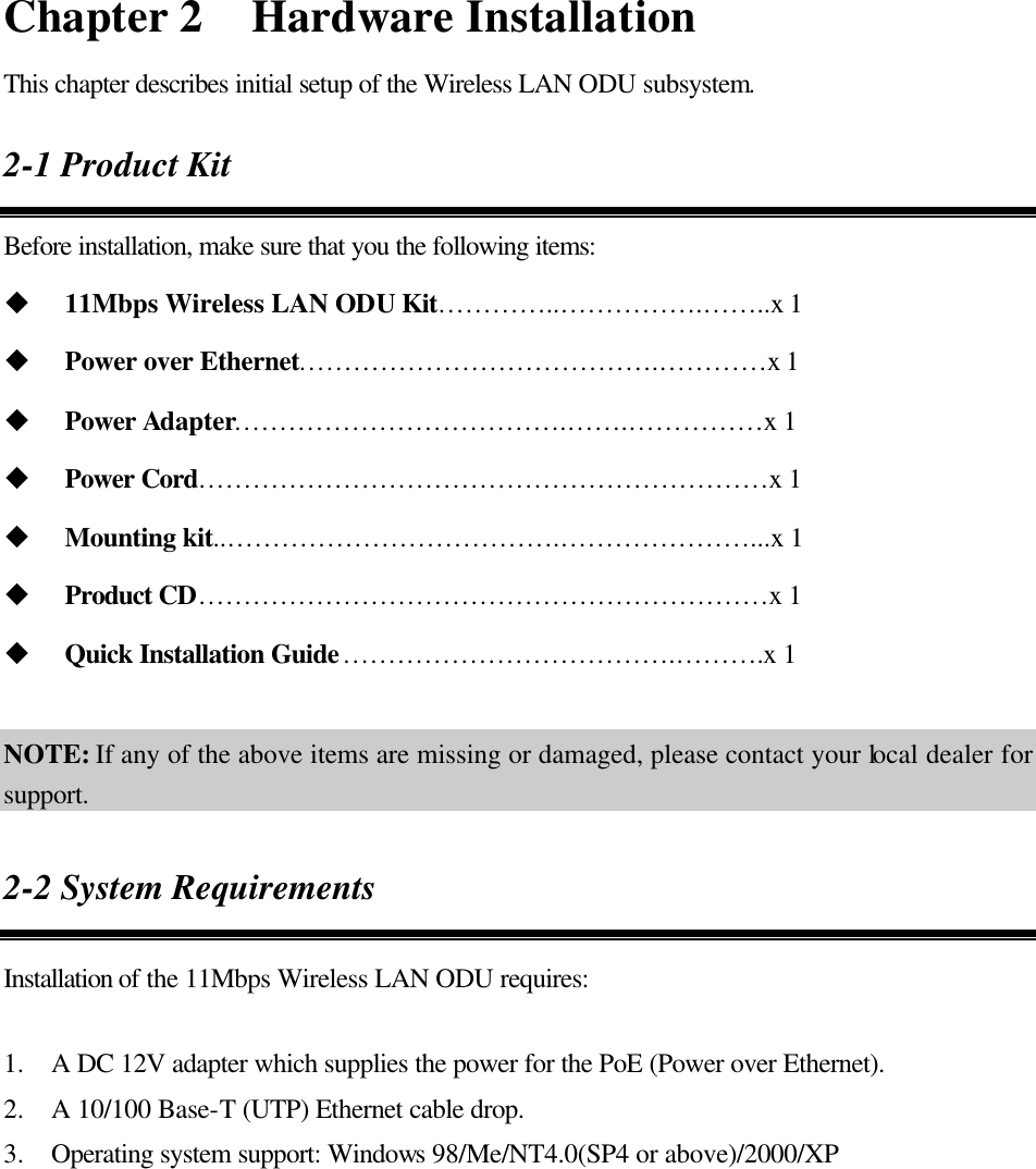 Chapter 2  Hardware Installation This chapter describes initial setup of the Wireless LAN ODU subsystem. 2-1 Product Kit Before installation, make sure that you the following items: u 11Mbps Wireless LAN ODU Kit………… ..…………… .……..x 1 u Power over Ethernet………………………………….…………x 1 u Power Adapter……………………………….…….……………x 1 u Power Cord………………………………………………………x 1 u Mounting kit..……………………………….…………………...x 1 u Product CD………………………………………………………x 1 u Quick Installation Guide……………………………….……….x 1      NOTE: If any of the above items are missing or damaged, please contact your local dealer for support. 2-2 System Requirements Installation of the 11Mbps Wireless LAN ODU requires:  1.  A DC 12V adapter which supplies the power for the PoE (Power over Ethernet). 2.  A 10/100 Base-T (UTP) Ethernet cable drop. 3.  Operating system support: Windows 98/Me/NT4.0(SP4 or above)/2000/XP 