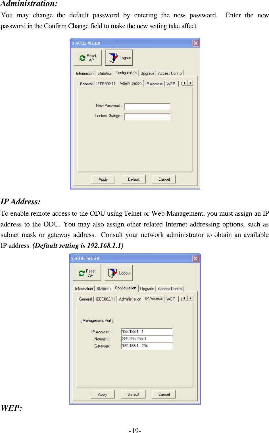  -19-Administration: You may change the default password by entering the new password.  Enter the new password in the Confirm Change field to make the new setting take affect.    IP Address: To enable remote access to the ODU using Telnet or Web Management, you must assign an IP address to the ODU. You may also assign other related Internet addressing options, such as subnet mask or gateway address.  Consult your network administrator to obtain an available IP address. (Default setting is 192.168.1.1)  WEP: 
