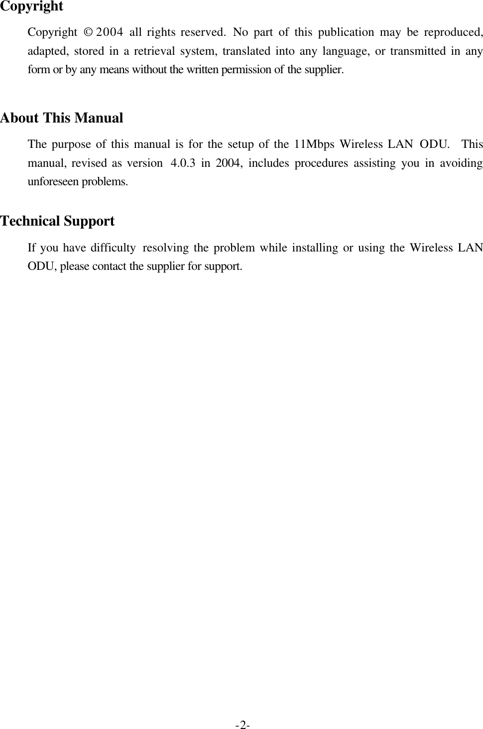  -2- Copyright Copyright &copy; 2004  all rights reserved. No part of this publication may be reproduced, adapted, stored in a retrieval system, translated into any language, or transmitted in any form or by any means without the written permission of the supplier.   About This Manual The purpose of this manual is for the setup of the 11Mbps Wireless LAN ODU.  This manual, revised as version  4.0.3 in 2004, includes procedures assisting you in avoiding unforeseen problems.    Technical Support If you have difficulty  resolving the problem while installing or using the Wireless LAN ODU, please contact the supplier for support.  
