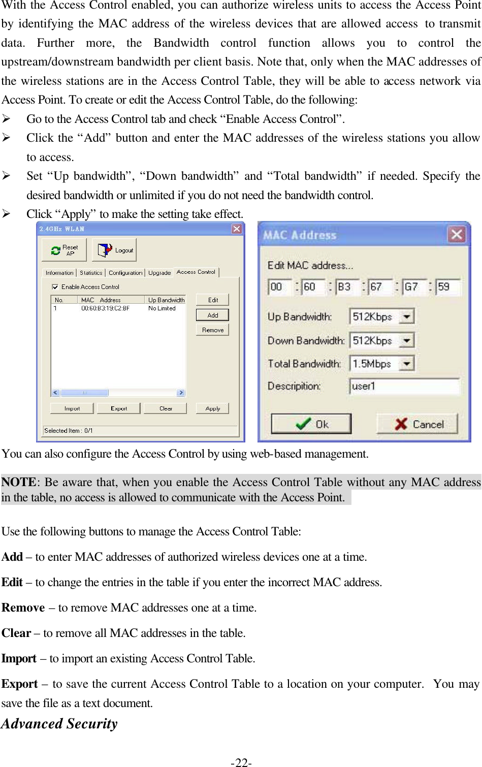  -22-With the Access Control enabled, you can authorize wireless units to access the Access Point by identifying the MAC address of the wireless devices that are allowed access  to transmit data. Further more, the Bandwidth control function allows you to control the upstream/downstream bandwidth per client basis. Note that, only when the MAC addresses of the wireless stations are in the Access Control Table, they will be able to access network via Access Point. To create or edit the Access Control Table, do the following:   &Oslash; Go to the Access Control tab and check &ldquo;Enable Access Control&rdquo;.   &Oslash; Click the &ldquo;Add&rdquo; button and enter the MAC addresses of the wireless stations you allow to access.   &Oslash; Set &ldquo;Up bandwidth&rdquo;, &ldquo;Down bandwidth&rdquo; and &ldquo;Total bandwidth&rdquo; if needed. Specify the desired bandwidth or unlimited if you do not need the bandwidth control.   &Oslash; Click &ldquo;Apply&rdquo; to make the setting take effect.        You can also configure the Access Control by using web-based management.    NOTE: Be aware that, when you enable the Access Control Table without any MAC address in the table, no access is allowed to communicate with the Access Point.    Use the following buttons to manage the Access Control Table: Add &ndash; to enter MAC addresses of authorized wireless devices one at a time. Edit &ndash; to change the entries in the table if you enter the incorrect MAC address. Remove &ndash; to remove MAC addresses one at a time. Clear &ndash; to remove all MAC addresses in the table. Import &ndash; to import an existing Access Control Table. Export &ndash; to save the current Access Control Table to a location on your computer.  You may save the file as a text document. Advanced Security   
