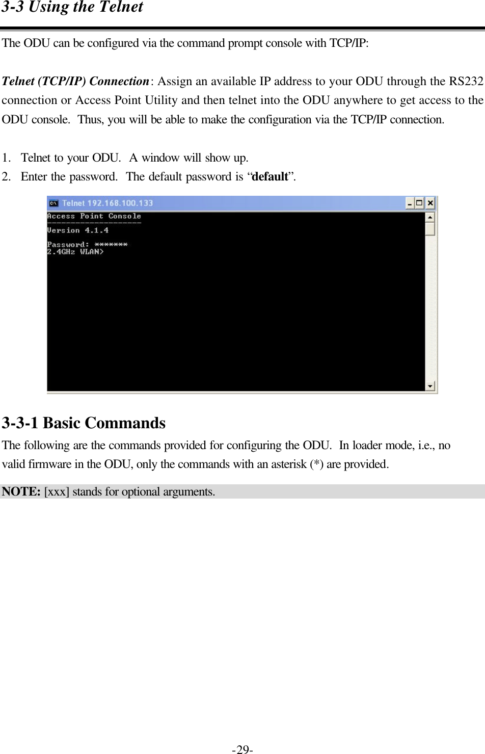  -29-3-3 Using the Telnet The ODU can be configured via the command prompt console with TCP/IP:  Telnet (TCP/IP) Connection: Assign an available IP address to your ODU through the RS232 connection or Access Point Utility and then telnet into the ODU anywhere to get access to the ODU console.  Thus, you will be able to make the configuration via the TCP/IP connection.  1.  Telnet to your ODU.  A window will show up. 2.  Enter the password.  The default password is &ldquo;default&rdquo;.   3-3-1 Basic Commands The following are the commands provided for configuring the ODU.  In loader mode, i.e., no valid firmware in the ODU, only the commands with an asterisk (*) are provided. NOTE: [xxx] stands for optional arguments.  
