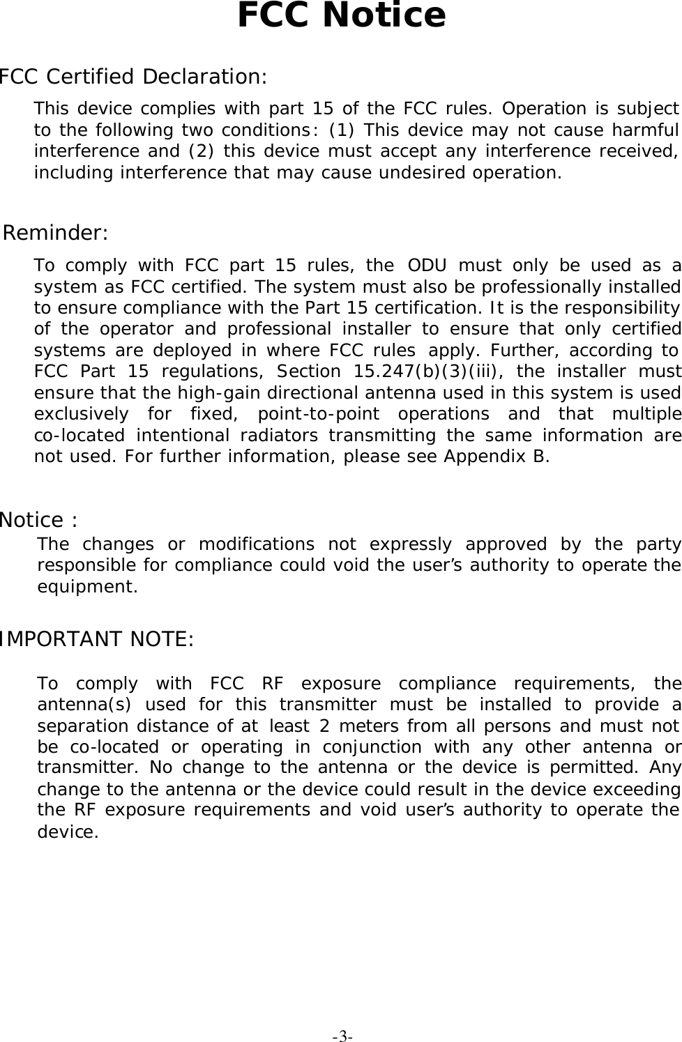  -3-FCC Notice  FCC Certified Declaration: This device complies with part 15 of the FCC rules. Operation is subject to the following two conditions: (1) This device may not cause harmful interference and (2) this device must accept any interference received, including interference that may cause undesired operation.  Reminder: To comply with FCC part 15 rules, the ODU must only be used as a system as FCC certified. The system must also be professionally installed to ensure compliance with the Part 15 certification. It is the responsibility of the operator and professional installer to ensure that only certified systems are deployed in where FCC rules apply. Further, according to FCC Part 15 regulations, Section 15.247(b)(3)(iii), the installer must ensure that the high-gain directional antenna used in this system is used exclusively for fixed, point-to-point operations and that multiple co-located intentional radiators transmitting the same information are not used. For further information, please see Appendix B.  Notice :  The changes or modifications not expressly approved by the party responsible for compliance could void the user&rsquo;s authority to operate the equipment.  IMPORTANT NOTE:   To comply with FCC RF exposure compliance requirements, the antenna(s) used for this transmitter must be installed to provide a separation distance of at least 2 meters from all persons and must not be co-located or operating in conjunction with any other antenna or transmitter. No change to the antenna or the device is permitted. Any change to the antenna or the device could result in the device exceeding the RF exposure requirements and void user&rsquo;s authority to operate the device.     