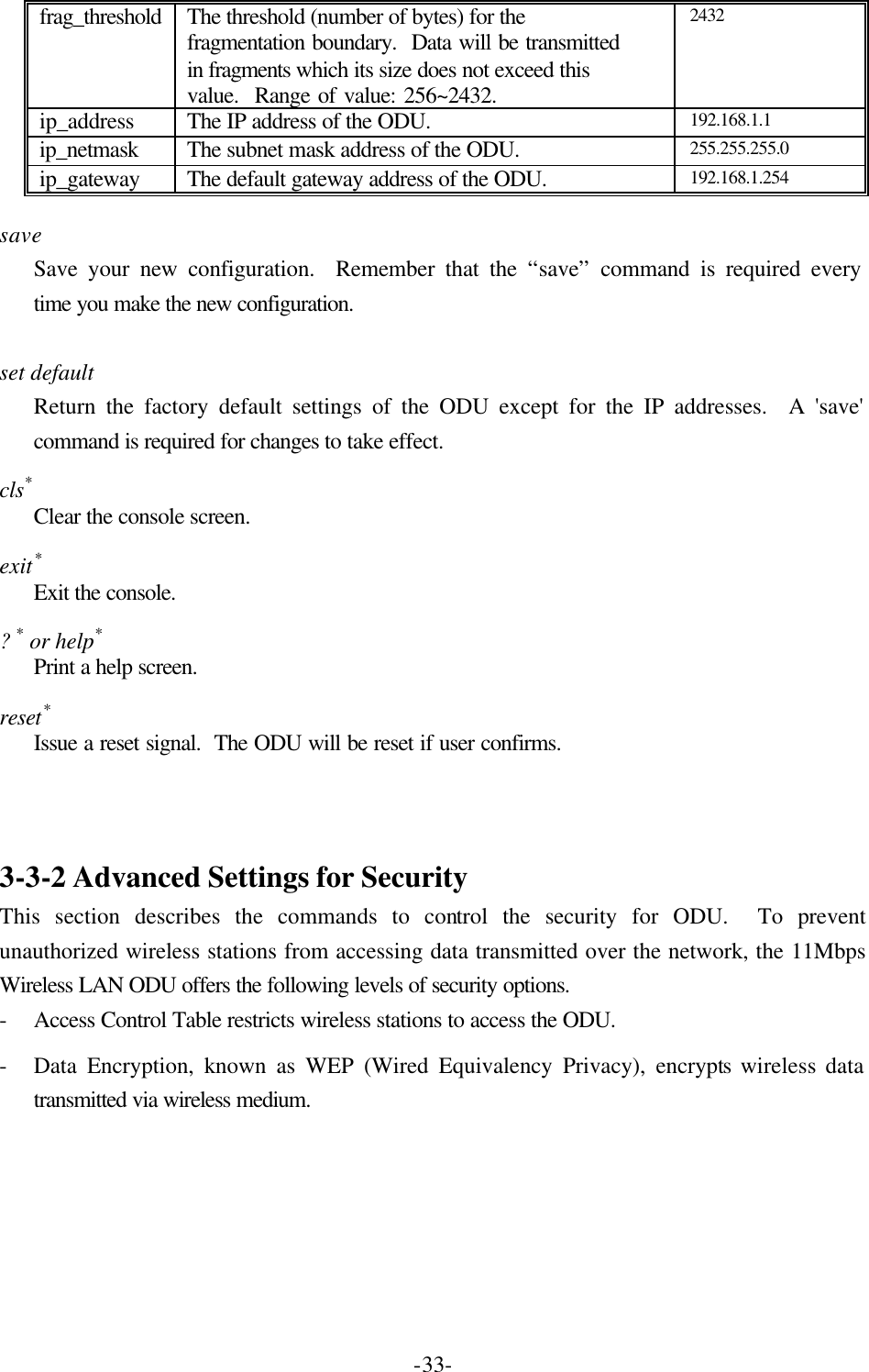  -33- frag_threshold The threshold (number of bytes) for the fragmentation boundary.  Data will be transmitted in fragments which its size does not exceed this value.  Range of value: 256~2432. 2432 ip_address The IP address of the ODU. 192.168.1.1 ip_netmask The subnet mask address of the ODU. 255.255.255.0 ip_gateway The default gateway address of the ODU. 192.168.1.254  save Save your new configuration.  Remember that the &ldquo;save&rdquo; command is required every time you make the new configuration.  set default Return the factory default settings of the ODU except for the IP addresses.  A 'save' command is required for changes to take effect. cls* Clear the console screen. exit* Exit the console. ? * or help* Print a help screen. reset* Issue a reset signal.  The ODU will be reset if user confirms.    3-3-2 Advanced Settings for Security This section describes the commands to control the security for ODU.  To prevent unauthorized wireless stations from accessing data transmitted over the network, the 11Mbps Wireless LAN ODU offers the following levels of security options. - Access Control Table restricts wireless stations to access the ODU. - Data Encryption, known as WEP (Wired Equivalency Privacy), encrypts wireless data transmitted via wireless medium. 
