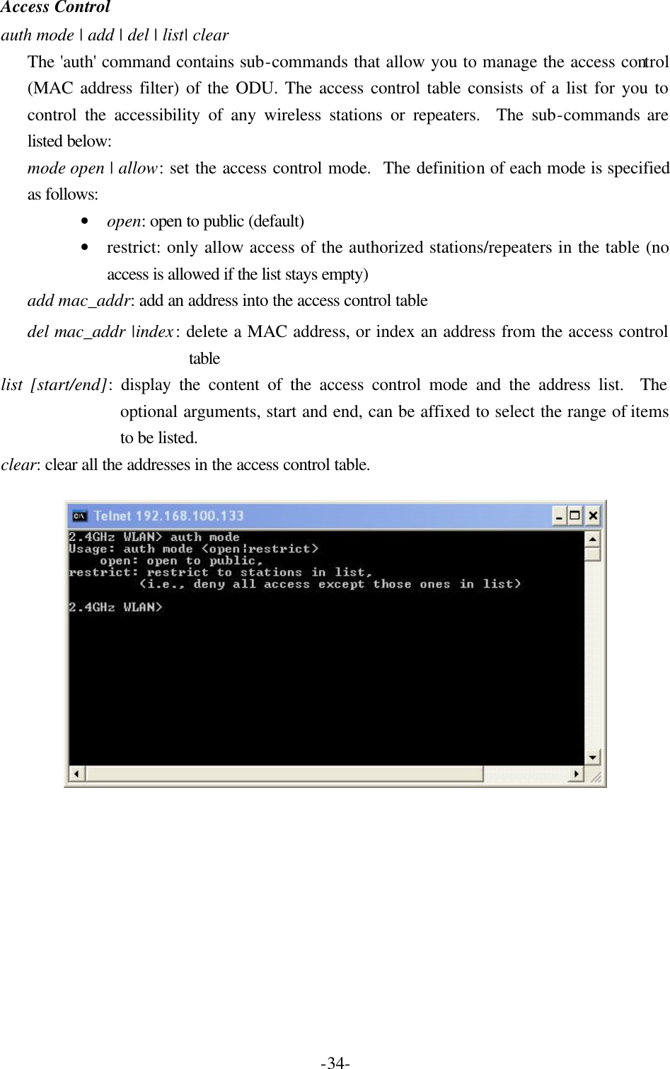  -34-Access Control auth mode | add | del | list| clear The 'auth' command contains sub-commands that allow you to manage the access control (MAC address filter) of the ODU. The access control table consists of a list for you to control the accessibility of any wireless stations or repeaters.  The sub-commands are listed below: mode open | allow: set the access control mode.  The definition of each mode is specified as follows: &bull; open: open to public (default) &bull; restrict: only allow access of the authorized stations/repeaters in the table (no access is allowed if the list stays empty) add mac_addr: add an address into the access control table del mac_addr |index: delete a MAC address, or index an address from the access control table list [start/end]: display the content of the access control mode and the address list.  The optional arguments, start and end, can be affixed to select the range of items to be listed. clear: clear all the addresses in the access control table.   