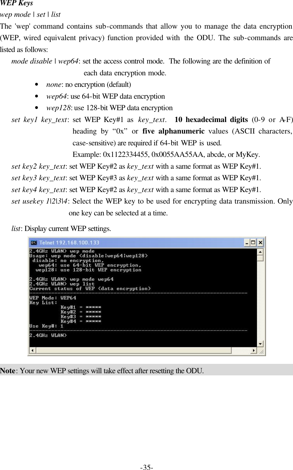  -35-WEP Keys wep mode | set | list The 'wep' command contains sub-commands that allow you to manage the data encryption (WEP, wired equivalent privacy) function provided with  the ODU. The sub-commands are listed as follows: mode disable | wep64: set the access control mode.  The following are the definition of  each data encryption mode. &bull; none: no encryption (default) &bull; wep64: use 64-bit WEP data encryption &bull; wep128: use 128-bit WEP data encryption set key1 key_text: set WEP Key#1 as  key_text.  10 hexadecimal digits (0-9 or A-F) heading by &ldquo;0x&rdquo; or five alphanumeric values (ASCII characters, case-sensitive) are required if 64-bit WEP is used.   Example: 0x1122334455, 0x0055AA55AA, abcde, or MyKey. set key2 key_text: set WEP Key#2 as key_text with a same format as WEP Key#1. set key3 key_text: set WEP Key#3 as key_text with a same format as WEP Key#1. set key4 key_text: set WEP Key#2 as key_text with a same format as WEP Key#1. set usekey 1|2|3|4: Select the WEP key to be used for encrypting data transmission. Only one key can be selected at a time. list: Display current WEP settings.  Note: Your new WEP settings will take effect after resetting the ODU. 