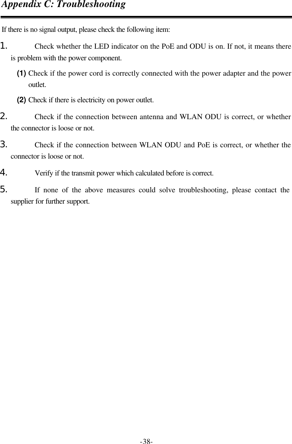   -38-Appendix C: Troubleshooting If there is no signal output, please check the following item: 1. Check whether the LED indicator on the PoE and ODU is on. If not, it means there is problem with the power component.   (1) Check if the power cord is correctly connected with the power adapter and the power outlet. (2) Check if there is electricity on power outlet.   2. Check if the connection between antenna and WLAN ODU is correct, or whether the connector is loose or not. 3. Check if the connection between WLAN ODU and PoE is correct, or whether the connector is loose or not. 4. Verify if the transmit power which calculated before is correct. 5. If none of the above measures could solve troubleshooting, please contact the supplier for further support.     