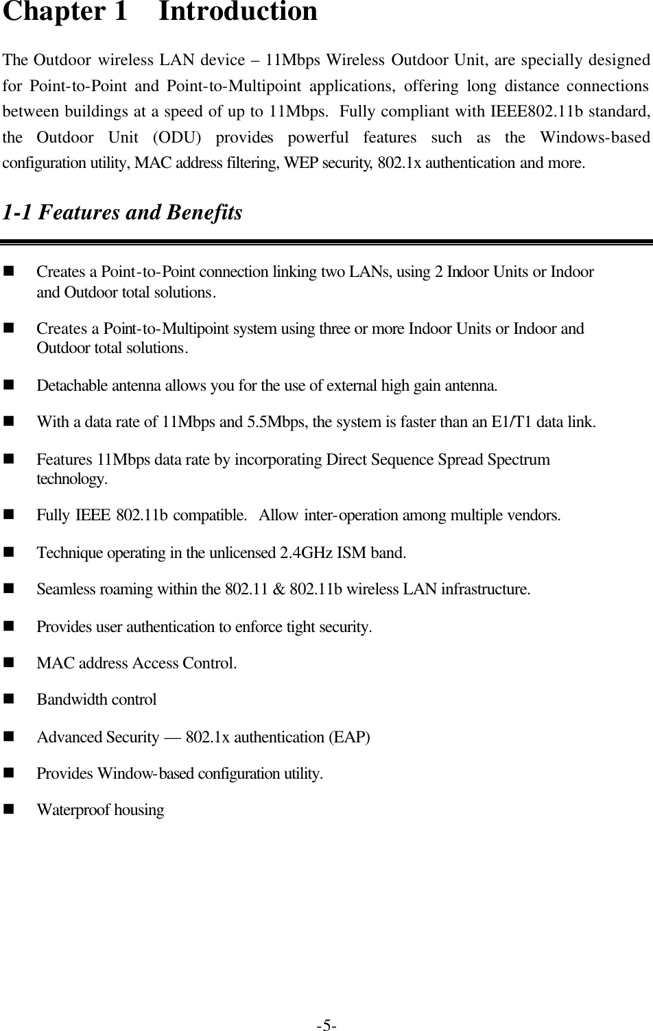  -5-Chapter 1  Introduction The Outdoor wireless LAN device &ndash; 11Mbps Wireless Outdoor Unit, are specially designed for Point-to-Point and Point-to-Multipoint applications, offering long distance connections between buildings at a speed of up to 11Mbps.  Fully compliant with IEEE802.11b standard, the  Outdoor Unit (ODU) provides powerful features such as the Windows-based configuration utility, MAC address filtering, WEP security, 802.1x authentication and more. 1-1 Features and Benefits n Creates a Point-to-Point connection linking two LANs, using 2 Indoor Units or Indoor and Outdoor total solutions. n Creates a Point-to-Multipoint system using three or more Indoor Units or Indoor and Outdoor total solutions. n Detachable antenna allows you for the use of external high gain antenna. n With a data rate of 11Mbps and 5.5Mbps, the system is faster than an E1/T1 data link. n Features 11Mbps data rate by incorporating Direct Sequence Spread Spectrum technology. n Fully IEEE 802.11b compatible.  Allow inter-operation among multiple vendors. n Technique operating in the unlicensed 2.4GHz ISM band. n Seamless roaming within the 802.11 &amp; 802.11b wireless LAN infrastructure. n Provides user authentication to enforce tight security. n MAC address Access Control. n Bandwidth control n Advanced Security &mdash; 802.1x authentication (EAP) n Provides Window-based configuration utility. n Waterproof housing 