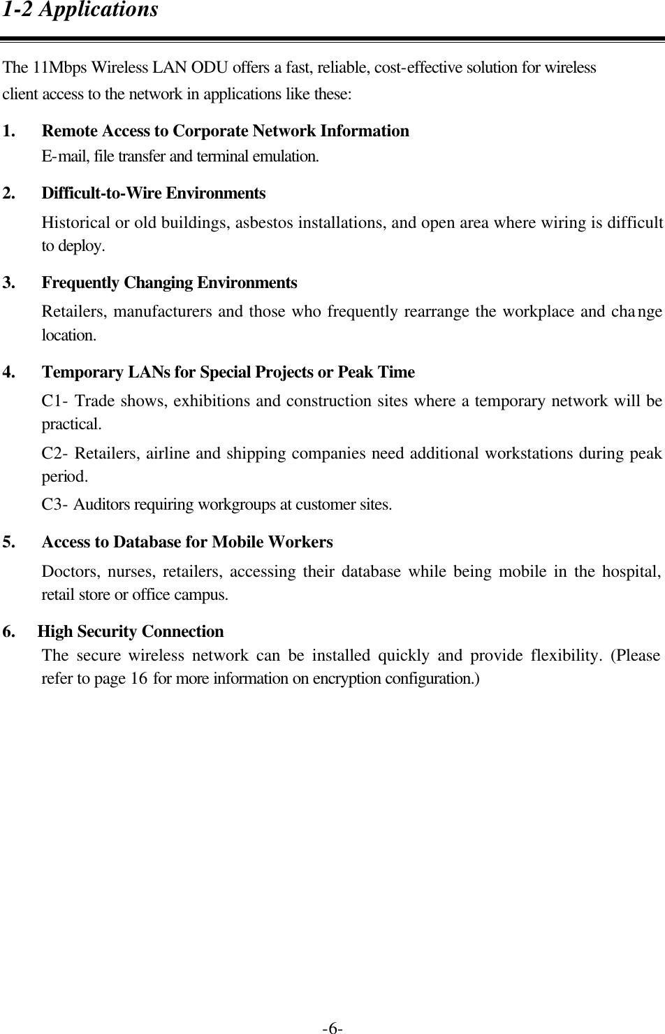  -6-1-2 Applications The 11Mbps Wireless LAN ODU offers a fast, reliable, cost-effective solution for wireless client access to the network in applications like these: 1.  Remote Access to Corporate Network Information E-mail, file transfer and terminal emulation. 2.  Difficult-to-Wire Environments Historical or old buildings, asbestos installations, and open area where wiring is difficult to deploy. 3.  Frequently Changing Environments Retailers, manufacturers and those who frequently rearrange the workplace and change location. 4.  Temporary LANs for Special Projects or Peak Time C1- Trade shows, exhibitions and construction sites where a temporary network will be practical.   C2- Retailers, airline and shipping companies need additional workstations during peak period.   C3- Auditors requiring workgroups at customer sites. 5.  Access to Database for Mobile Workers Doctors, nurses, retailers, accessing their database while being mobile in the hospital, retail store or office campus. 6.    High Security Connection The secure wireless network can be installed quickly and provide flexibility. (Please refer to page 16 for more information on encryption configuration.) 