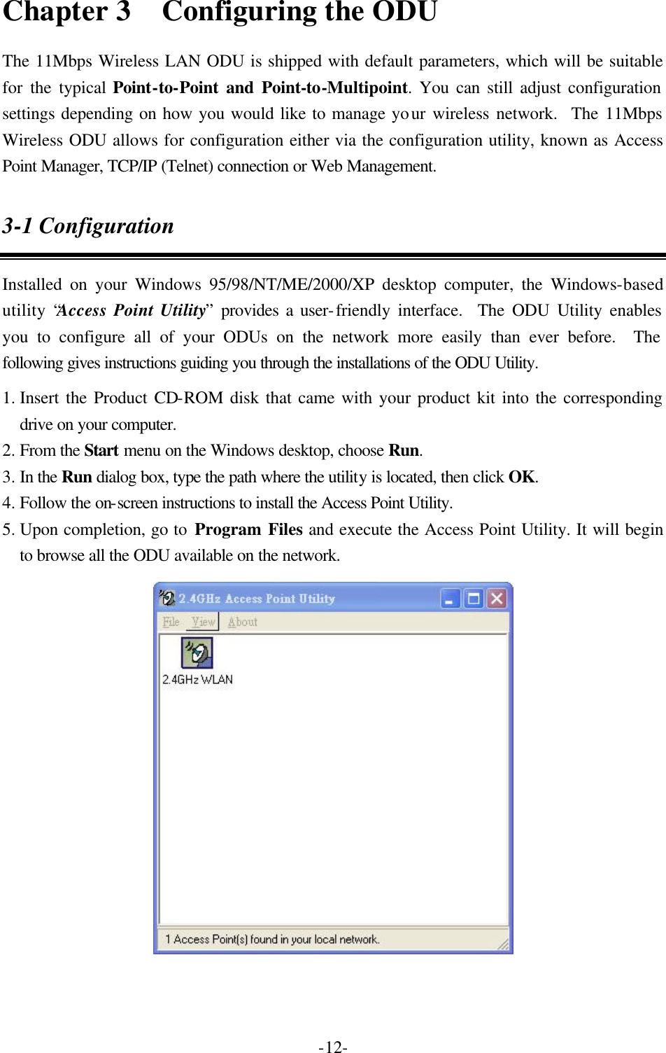 -12-Chapter 3   Configuring the ODU The 11Mbps Wireless LAN ODU is shipped with default parameters, which will be suitable for the typical Point-to-Point and Point-to-Multipoint. You can still adjust configuration settings depending on how you would like to manage your wireless network.  The 11Mbps Wireless ODU allows for configuration either via the configuration utility, known as Access Point Manager, TCP/IP (Telnet) connection or Web Management. 3-1 Configuration Installed on your Windows 95/98/NT/ME/2000/XP desktop computer, the Windows-based utility &ldquo;Access Point Utility&rdquo; provides a user-friendly interface.  The ODU Utility enables you to configure all of your ODUs on the network more easily than ever before.  The following gives instructions guiding you through the installations of the ODU Utility. 1. Insert the Product CD-ROM disk that came with your product kit into the corresponding drive on your computer. 2. From the Start menu on the Windows desktop, choose Run. 3. In the Run dialog box, type the path where the utility is located, then click OK. 4. Follow the on-screen instructions to install the Access Point Utility. 5. Upon completion, go to Program Files and execute the Access Point Utility. It will begin to browse all the ODU available on the network.  
