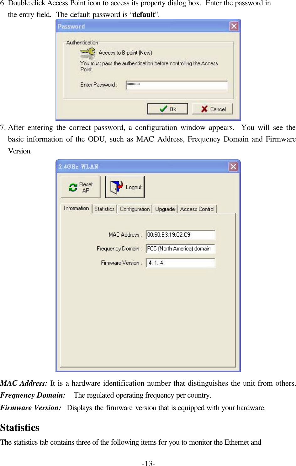  -13-6. Double click Access Point icon to access its property dialog box.  Enter the password in the entry field.  The default password is &ldquo;default&rdquo;.  7. After entering the correct password, a configuration window appears.  You will see the basic information of the ODU, such as MAC Address, Frequency Domain and Firmware Version.  MAC Address: It is a hardware identification number that distinguishes the unit from others. Frequency Domain:  The regulated operating frequency per country.   Firmware Version:  Displays the firmware version that is equipped with your hardware.  Statistics The statistics tab contains three of the following items for you to monitor the Ethernet and 