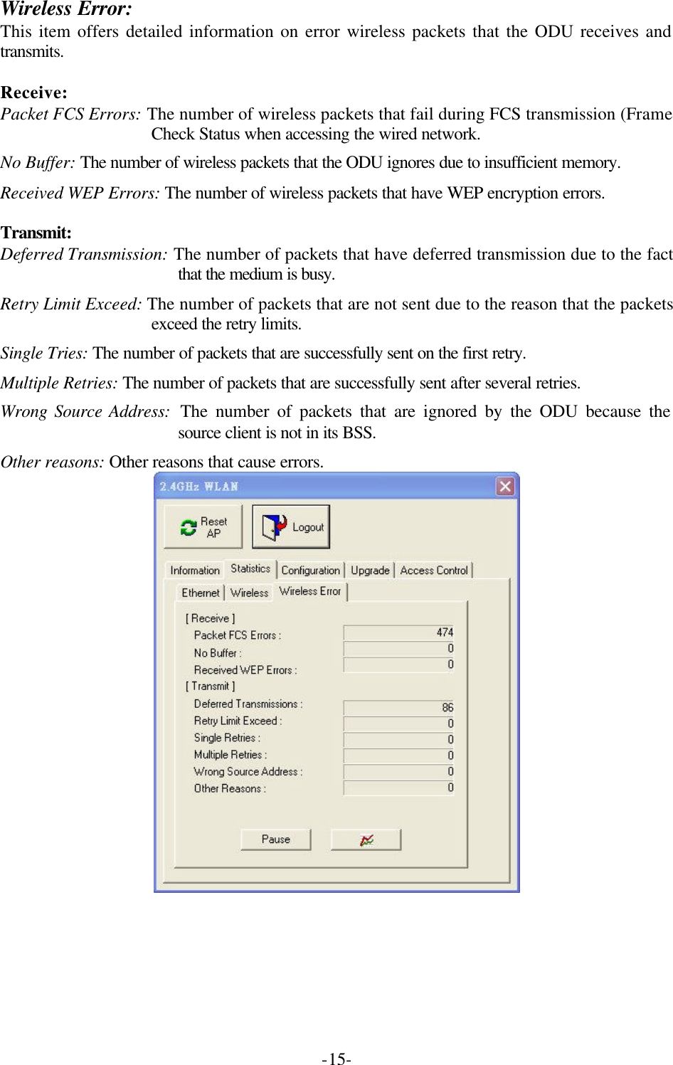  -15-Wireless Error: This item offers detailed information on error wireless packets that the ODU receives and transmits.  Receive: Packet FCS Errors: The number of wireless packets that fail during FCS transmission (Frame Check Status when accessing the wired network. No Buffer: The number of wireless packets that the ODU ignores due to insufficient memory. Received WEP Errors: The number of wireless packets that have WEP encryption errors.  Transmit: Deferred Transmission: The number of packets that have deferred transmission due to the fact that the medium is busy. Retry Limit Exceed: The number of packets that are not sent due to the reason that the packets exceed the retry limits. Single Tries: The number of packets that are successfully sent on the first retry. Multiple Retries: The number of packets that are successfully sent after several retries. Wrong Source Address:  The number of packets that are ignored by the ODU because the source client is not in its BSS. Other reasons: Other reasons that cause errors.  