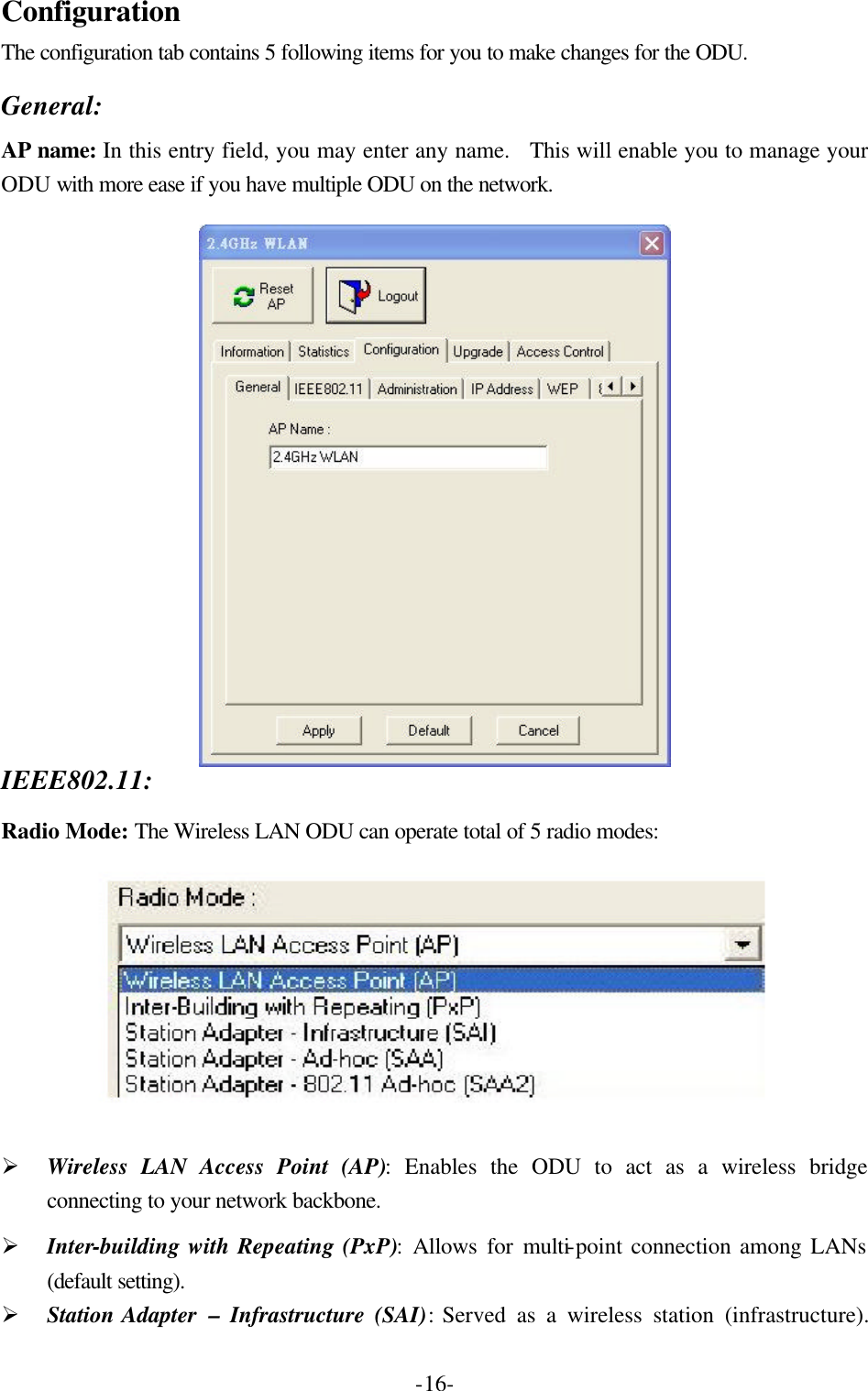  -16-Configuration The configuration tab contains 5 following items for you to make changes for the ODU.  General: AP name: In this entry field, you may enter any name.  This will enable you to manage your ODU with more ease if you have multiple ODU on the network.  IEEE802.11:   Radio Mode: The Wireless LAN ODU can operate total of 5 radio modes:    &Oslash; Wireless LAN Access Point (AP): Enables the ODU to act as a wireless bridge connecting to your network backbone. &Oslash; Inter-building with Repeating (PxP): Allows for multi-point connection among LANs (default setting). &Oslash; Station Adapter  &ndash; Infrastructure (SAI):  Served as a wireless station (infrastructure).  