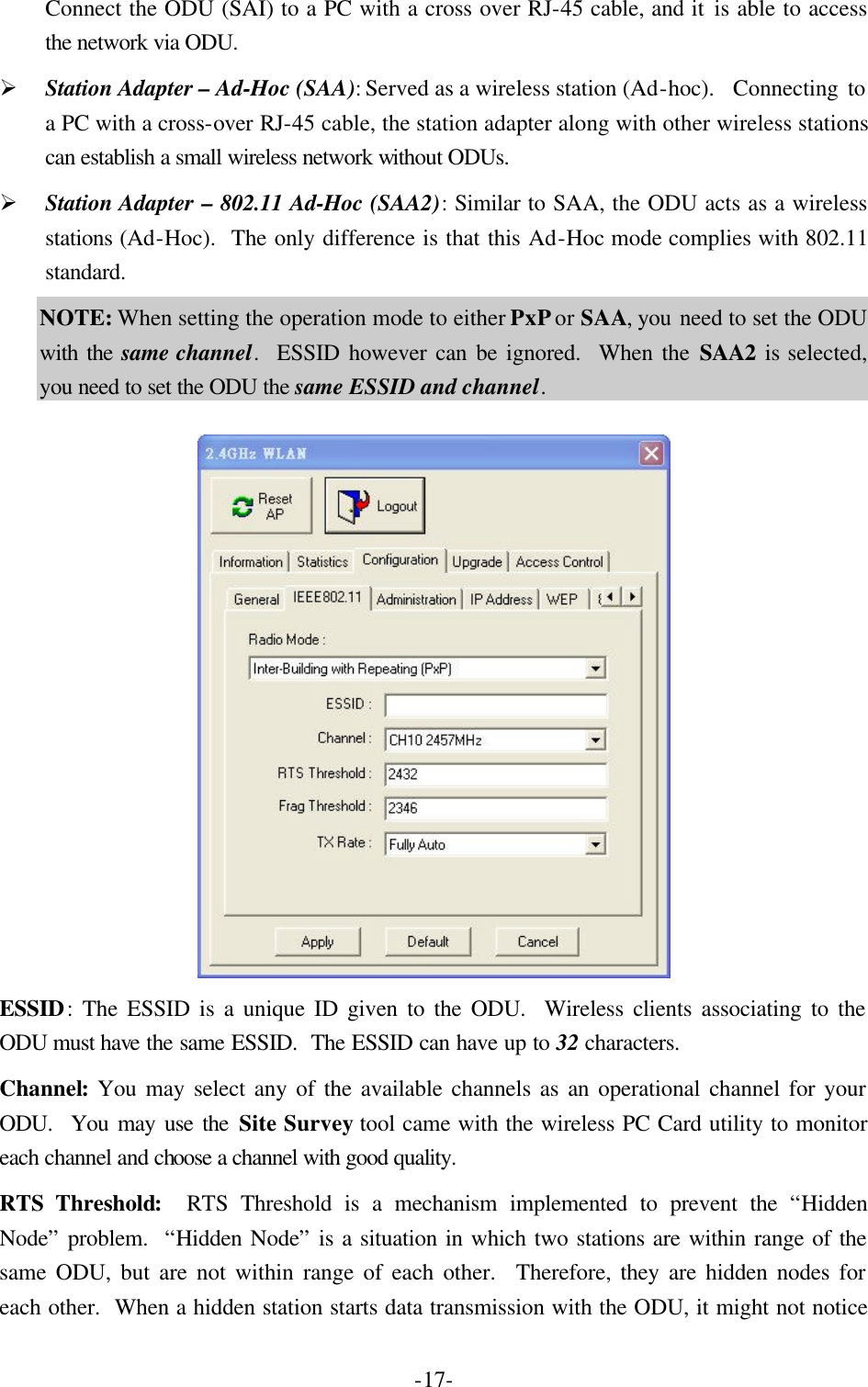  -17-Connect the ODU (SAI) to a PC with a cross over RJ-45 cable, and it is able to access the network via ODU. &Oslash; Station Adapter &ndash; Ad-Hoc (SAA): Served as a wireless station (Ad-hoc).  Connecting to a PC with a cross-over RJ-45 cable, the station adapter along with other wireless stations can establish a small wireless network without ODUs. &Oslash; Station Adapter &ndash; 802.11 Ad-Hoc (SAA2): Similar to SAA, the ODU acts as a wireless stations (Ad-Hoc).  The only difference is that this Ad-Hoc mode complies with 802.11 standard. NOTE: When setting the operation mode to either PxP or SAA, you need to set the ODU with the same channel.  ESSID however can be ignored.  When the SAA2 is selected, you need to set the ODU the same ESSID and channel.   ESSID: The ESSID is a unique ID given to the ODU.  Wireless clients associating to the ODU must have the same ESSID.  The ESSID can have up to 32 characters. Channel: You may select any of the available channels as an operational channel for your ODU.  You may use the Site Survey tool came with the wireless PC Card utility to monitor each channel and choose a channel with good quality. RTS Threshold:  RTS Threshold is a mechanism implemented to prevent the &ldquo;Hidden Node&rdquo; problem.  &ldquo;Hidden Node&rdquo; is a situation in which two stations are within range of the same ODU, but are not within range of each other.  Therefore, they are hidden nodes for each other.  When a hidden station starts data transmission with the ODU, it might not notice 