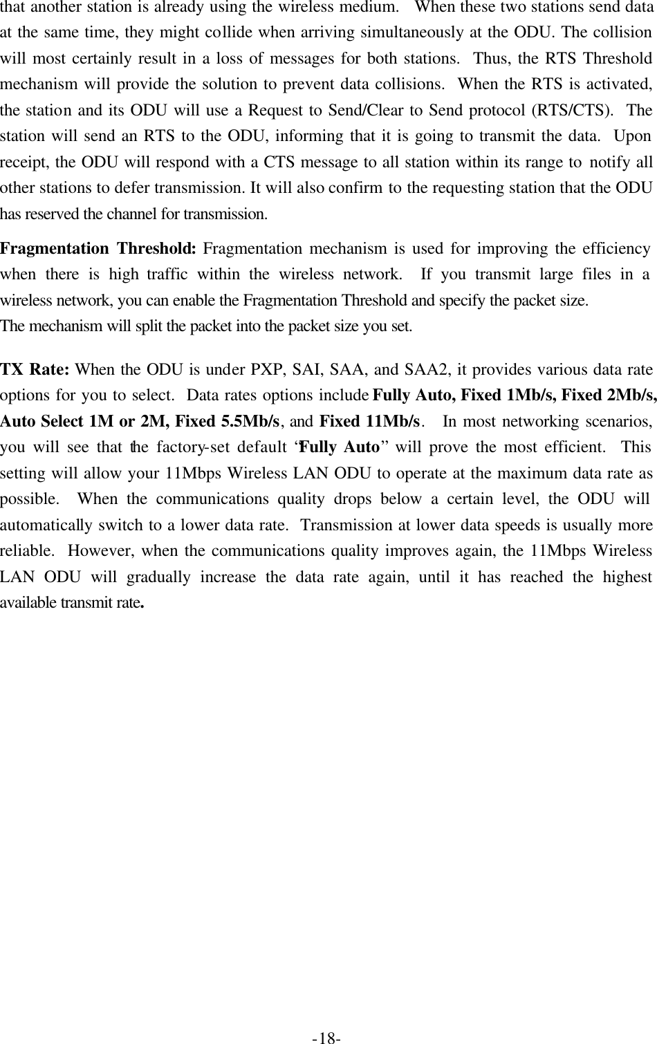  -18-that another station is already using the wireless medium.  When these two stations send data at the same time, they might collide when arriving simultaneously at the ODU. The collision will most certainly result in a loss of messages for both stations.  Thus, the RTS Threshold mechanism will provide the solution to prevent data collisions.  When the RTS is activated, the station and its ODU will use a Request to Send/Clear to Send protocol (RTS/CTS).  The station will send an RTS to the ODU, informing that it is going to transmit the data.  Upon receipt, the ODU will respond with a CTS message to all station within its range to notify all other stations to defer transmission. It will also confirm to the requesting station that the ODU has reserved the channel for transmission. Fragmentation Threshold: Fragmentation mechanism is used for improving the efficiency when there is high traffic within the wireless network.  If you transmit large files in a wireless network, you can enable the Fragmentation Threshold and specify the packet size. The mechanism will split the packet into the packet size you set. TX Rate: When the ODU is under PXP, SAI, SAA, and SAA2, it provides various data rate options for you to select.  Data rates options include Fully Auto, Fixed 1Mb/s, Fixed 2Mb/s, Auto Select 1M or 2M, Fixed 5.5Mb/s, and Fixed 11Mb/s.  In most networking scenarios, you will see that the factory-set default &ldquo;Fully Auto&rdquo; will prove the most efficient.  This setting will allow your 11Mbps Wireless LAN ODU to operate at the maximum data rate as possible.  When the communications quality drops below a certain level, the ODU will automatically switch to a lower data rate.  Transmission at lower data speeds is usually more reliable.  However, when the communications quality improves again, the 11Mbps Wireless LAN ODU will gradually increase the data rate again, until it has reached the highest available transmit rate.   