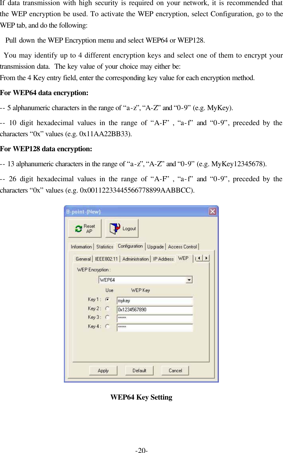  -20-If data transmission with high security is required on your network, it is recommended that the WEP encryption be used. To activate the WEP encryption, select Configuration, go to the WEP tab, and do the following:     Pull down the WEP Encryption menu and select WEP64 or WEP128.    You may identify up to 4 different encryption keys and select one of them to encrypt your transmission data.  The key value of your choice may either be: From the 4 Key entry field, enter the corresponding key value for each encryption method.   For WEP64 data encryption:   -- 5 alphanumeric characters in the range of &ldquo;a-z&rdquo;, &ldquo;A-Z&rdquo; and &ldquo;0-9&rdquo; (e.g. MyKey).   -- 10 digit hexadecimal values in the range of &ldquo;A-F&rdquo; , &ldquo;a-f&rdquo; and &ldquo;0-9&rdquo;, preceded by the characters &ldquo;0x&rdquo; values (e.g. 0x11AA22BB33).   For WEP128 data encryption:   -- 13 alphanumeric characters in the range of &ldquo;a-z&rdquo;, &ldquo;A-Z&rdquo; and &ldquo;0-9&rdquo; (e.g. MyKey12345678).   -- 26 digit hexadecimal values in the range of &ldquo;A-F&rdquo; , &ldquo;a-f&rdquo; and &ldquo;0-9&rdquo;, preceded by the characters &ldquo;0x&rdquo; values (e.g. 0x00112233445566778899AABBCC).    WEP64 Key Setting 