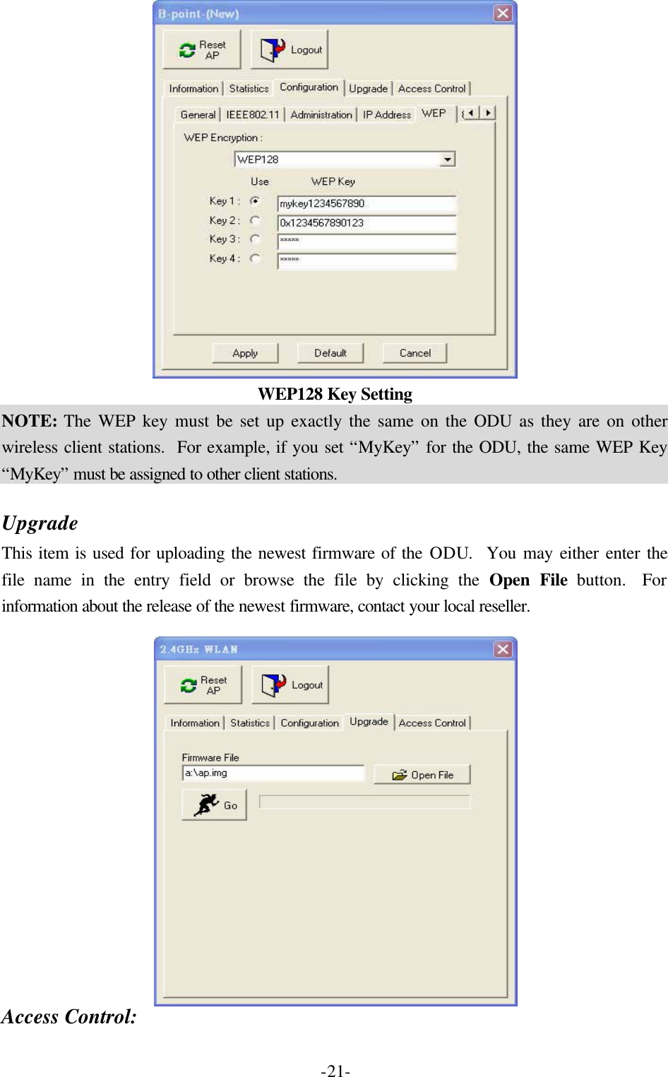  -21- WEP128 Key Setting NOTE: The WEP key must be set up exactly the same on the ODU as they are on other wireless client stations.  For example, if you set &ldquo;MyKey&rdquo; for the ODU, the same WEP Key &ldquo;MyKey&rdquo; must be assigned to other client stations.  Upgrade This item is used for uploading the newest firmware of the ODU.  You may either enter the file name in the entry field or browse the file by clicking the Open File button.  For information about the release of the newest firmware, contact your local reseller.     Access Control: 