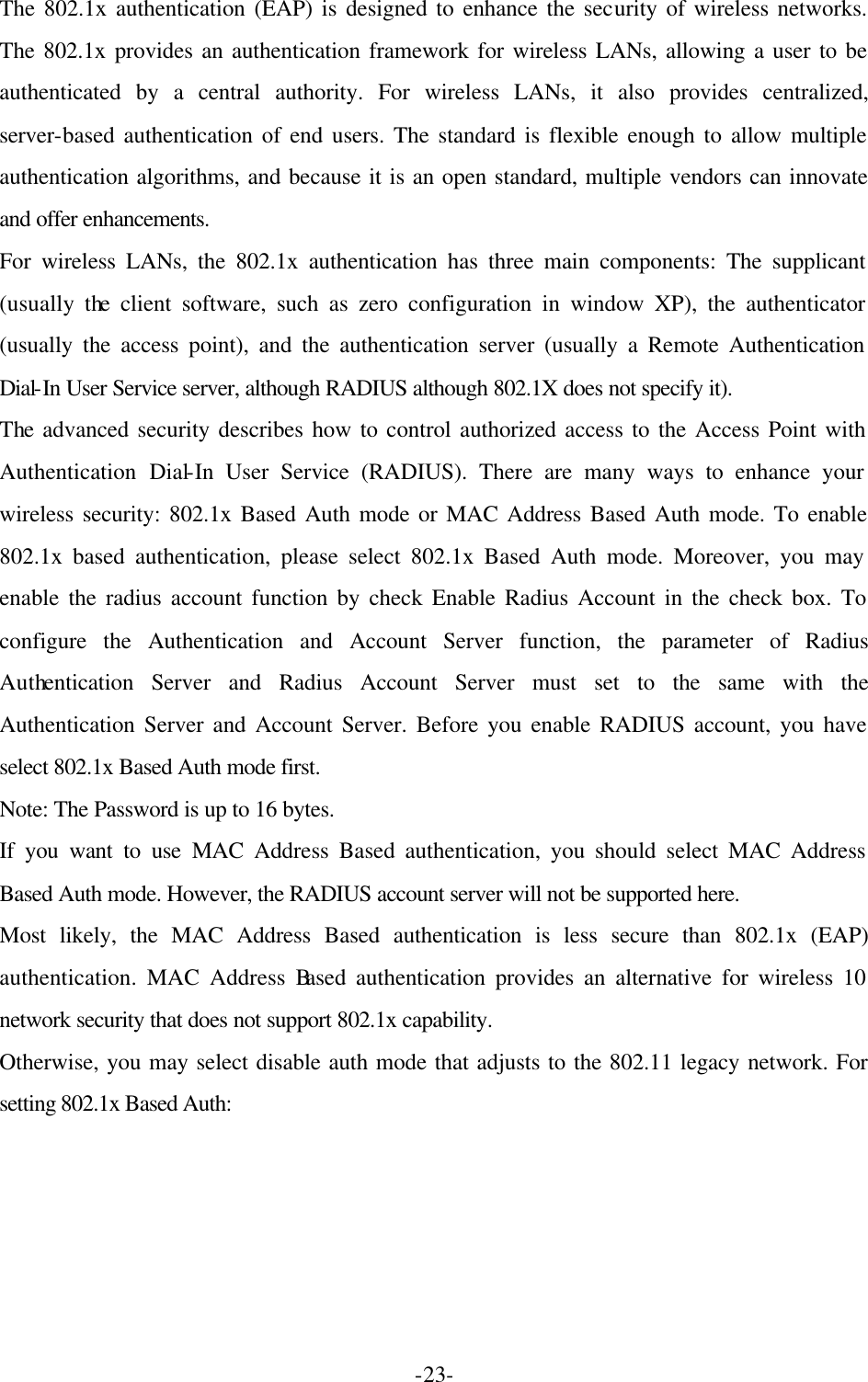  -23-The 802.1x authentication (EAP) is designed to enhance the security of wireless networks. The 802.1x provides an authentication framework for wireless LANs, allowing a user to be authenticated by a central authority. For wireless LANs, it also provides centralized, server-based authentication of end users. The standard is flexible enough to allow multiple authentication algorithms, and because it is an open standard, multiple vendors can innovate and offer enhancements.   For wireless LANs, the 802.1x authentication has three main components: The supplicant (usually the client software, such as zero configuration in window XP), the authenticator (usually the access point), and the authentication server (usually a Remote Authentication Dial-In User Service server, although RADIUS although 802.1X does not specify it).   The advanced security describes how to control authorized access to the Access Point with Authentication Dial-In User Service (RADIUS). There are many ways to enhance your wireless security: 802.1x Based Auth mode or MAC Address Based Auth mode. To enable 802.1x based authentication, please select 802.1x Based Auth mode. Moreover, you may enable the radius account function by check Enable Radius Account in the check box. To configure the Authentication and Account Server function, the parameter of Radius Authentication Server and Radius Account Server must set to the same with the Authentication Server and Account Server. Before you enable RADIUS account, you have select 802.1x Based Auth mode first.   Note: The Password is up to 16 bytes.   If you want to use MAC Address Based authentication, you should select MAC Address Based Auth mode. However, the RADIUS account server will not be supported here.   Most likely, the MAC Address Based authentication is less secure than 802.1x (EAP) authentication. MAC Address Based authentication provides an alternative for wireless 10 network security that does not support 802.1x capability.   Otherwise, you may select disable auth mode that adjusts to the 802.11 legacy network. For setting 802.1x Based Auth:    
