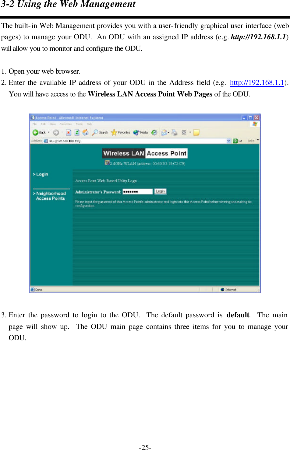  -25-3-2 Using the Web Management The built-in Web Management provides you with a user-friendly graphical user interface (web pages) to manage your ODU.  An ODU with an assigned IP address (e.g. http://192.168.1.1) will allow you to monitor and configure the ODU.      1. Open your web browser. 2. Enter the available IP address of your ODU in the Address field (e.g. http://192.168.1.1).  You will have access to the Wireless LAN Access Point Web Pages of the ODU.  3. Enter the password to login to the ODU.  The default password is default.  The main page will show up.  The ODU main page contains three items for you to manage your ODU.  