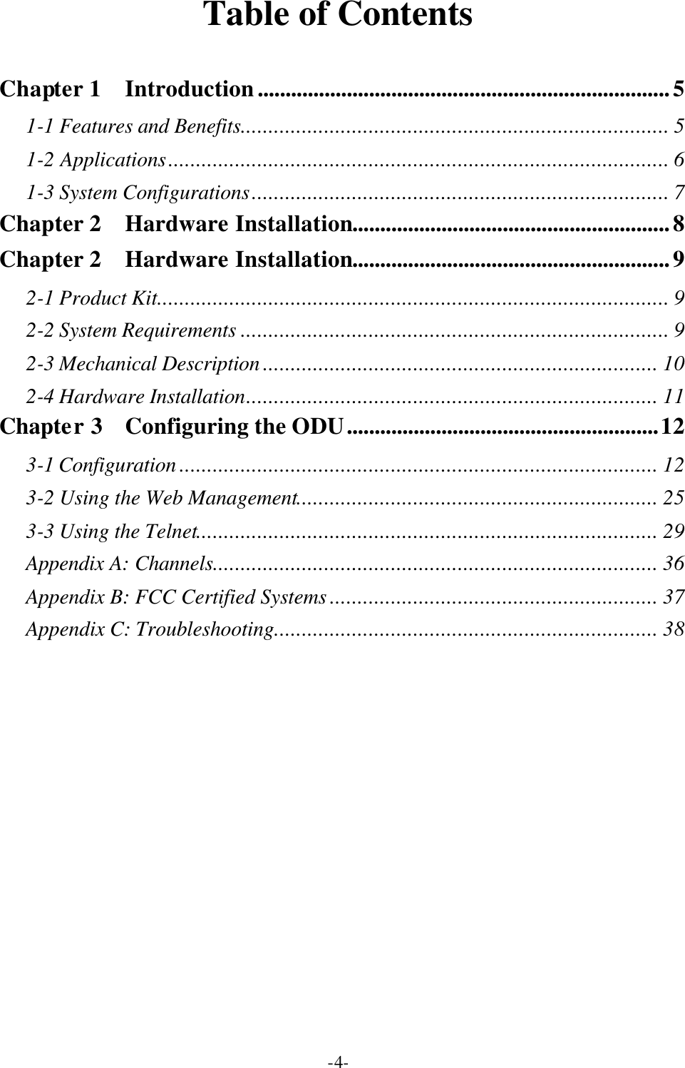  -4-Table of Contents  Chapter 1  Introduction..........................................................................5 1-1 Features and Benefits............................................................................. 5 1-2 Applications.......................................................................................... 6 1-3 System Configurations........................................................................... 7 Chapter 2  Hardware Installation.........................................................8 Chapter 2  Hardware Installation.........................................................9 2-1 Product Kit............................................................................................ 9 2-2 System Requirements ............................................................................. 9 2-3 Mechanical Description ....................................................................... 10 2-4 Hardware Installation.......................................................................... 11 Chapter 3  Configuring the ODU........................................................12 3-1 Configuration ...................................................................................... 12 3-2 Using the Web Management................................................................. 25 3-3 Using the Telnet................................................................................... 29 Appendix A: Channels................................................................................ 36 Appendix B: FCC Certified Systems ........................................................... 37 Appendix C: Troubleshooting..................................................................... 38 