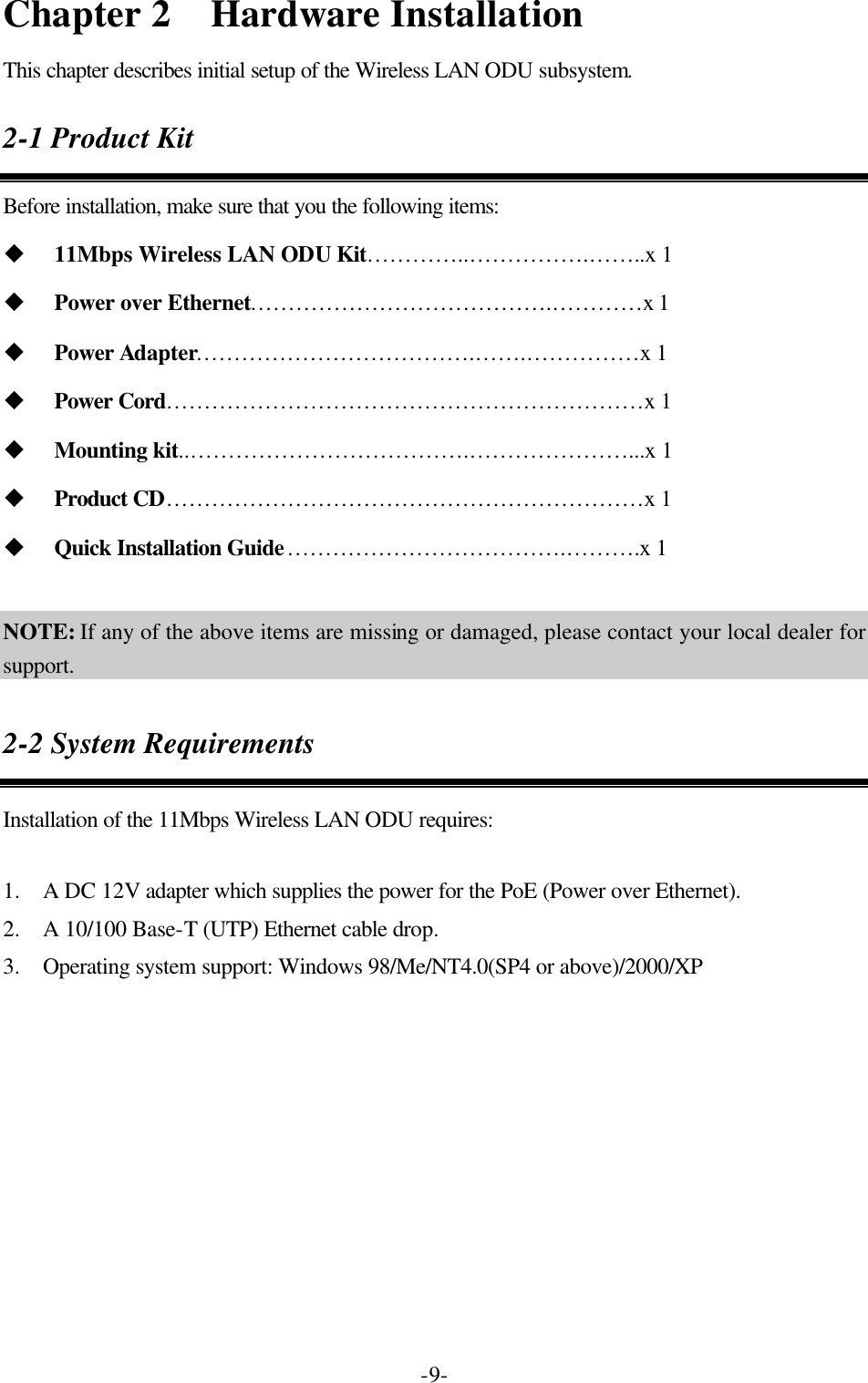  -9-Chapter 2  Hardware Installation This chapter describes initial setup of the Wireless LAN ODU subsystem. 2-1 Product Kit Before installation, make sure that you the following items: u 11Mbps Wireless LAN ODU Kit&hellip;&hellip;&hellip;&hellip;..&hellip;&hellip;&hellip;&hellip;&hellip; .&hellip;&hellip;..x 1 u Power over Ethernet&hellip;&hellip;&hellip;&hellip;&hellip;&hellip;&hellip;&hellip;&hellip;&hellip;&hellip;&hellip;&hellip;.&hellip;&hellip;&hellip;&hellip;x 1 u Power Adapter&hellip;&hellip;&hellip;&hellip;&hellip;&hellip;&hellip;&hellip;&hellip;&hellip;&hellip;&hellip;.&hellip;&hellip;.&hellip;&hellip;&hellip;&hellip;&hellip;x 1 u Power Cord&hellip;&hellip;&hellip;&hellip;&hellip;&hellip;&hellip;&hellip;&hellip;&hellip;&hellip;&hellip;&hellip;&hellip;&hellip;&hellip;&hellip;&hellip;&hellip;&hellip;&hellip;x 1 u Mounting kit..&hellip;&hellip;&hellip;&hellip;&hellip;&hellip;&hellip;&hellip;&hellip;&hellip;&hellip;&hellip;.&hellip;&hellip;&hellip;&hellip;&hellip;&hellip;&hellip;...x 1 u Product CD&hellip;&hellip;&hellip;&hellip;&hellip;&hellip;&hellip;&hellip;&hellip;&hellip;&hellip;&hellip;&hellip;&hellip;&hellip;&hellip;&hellip;&hellip;&hellip;&hellip;&hellip;x 1 u Quick Installation Guide&hellip;&hellip;&hellip;&hellip;&hellip;&hellip;&hellip;&hellip;&hellip;&hellip;&hellip;&hellip;.&hellip;&hellip;&hellip;.x 1      NOTE: If any of the above items are missing or damaged, please contact your local dealer for support. 2-2 System Requirements Installation of the 11Mbps Wireless LAN ODU requires:  1.  A DC 12V adapter which supplies the power for the PoE (Power over Ethernet). 2.  A 10/100 Base-T (UTP) Ethernet cable drop. 3.  Operating system support: Windows 98/Me/NT4.0(SP4 or above)/2000/XP  