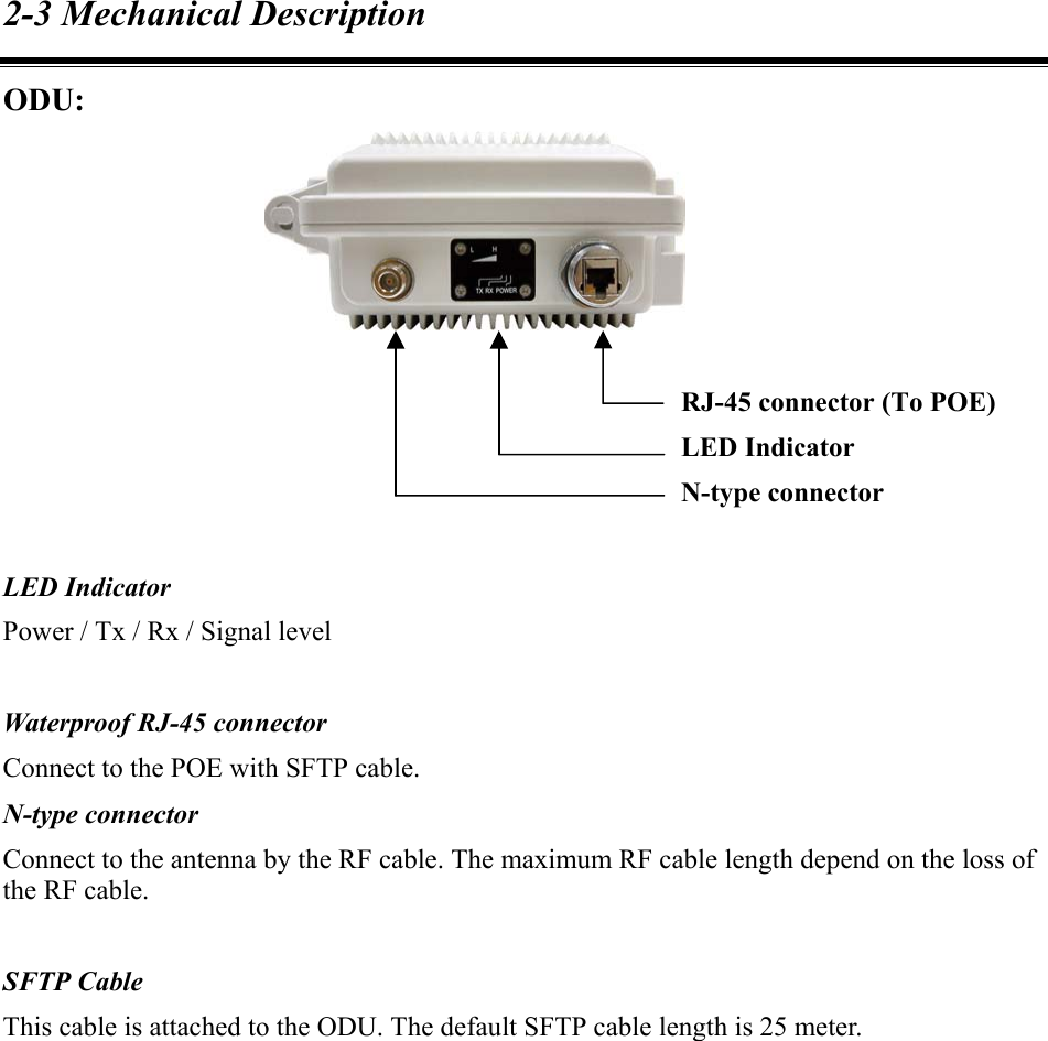 2-3 Mechanical Description ODU:        LED Indicator Power / Tx / Rx / Signal level  Waterproof RJ-45 connector Connect to the POE with SFTP cable. N-type connector Connect to the antenna by the RF cable. The maximum RF cable length depend on the loss of the RF cable.  SFTP Cable This cable is attached to the ODU. The default SFTP cable length is 25 meter.     RJ-45 connector (To POE) LED Indicator N-type connector 