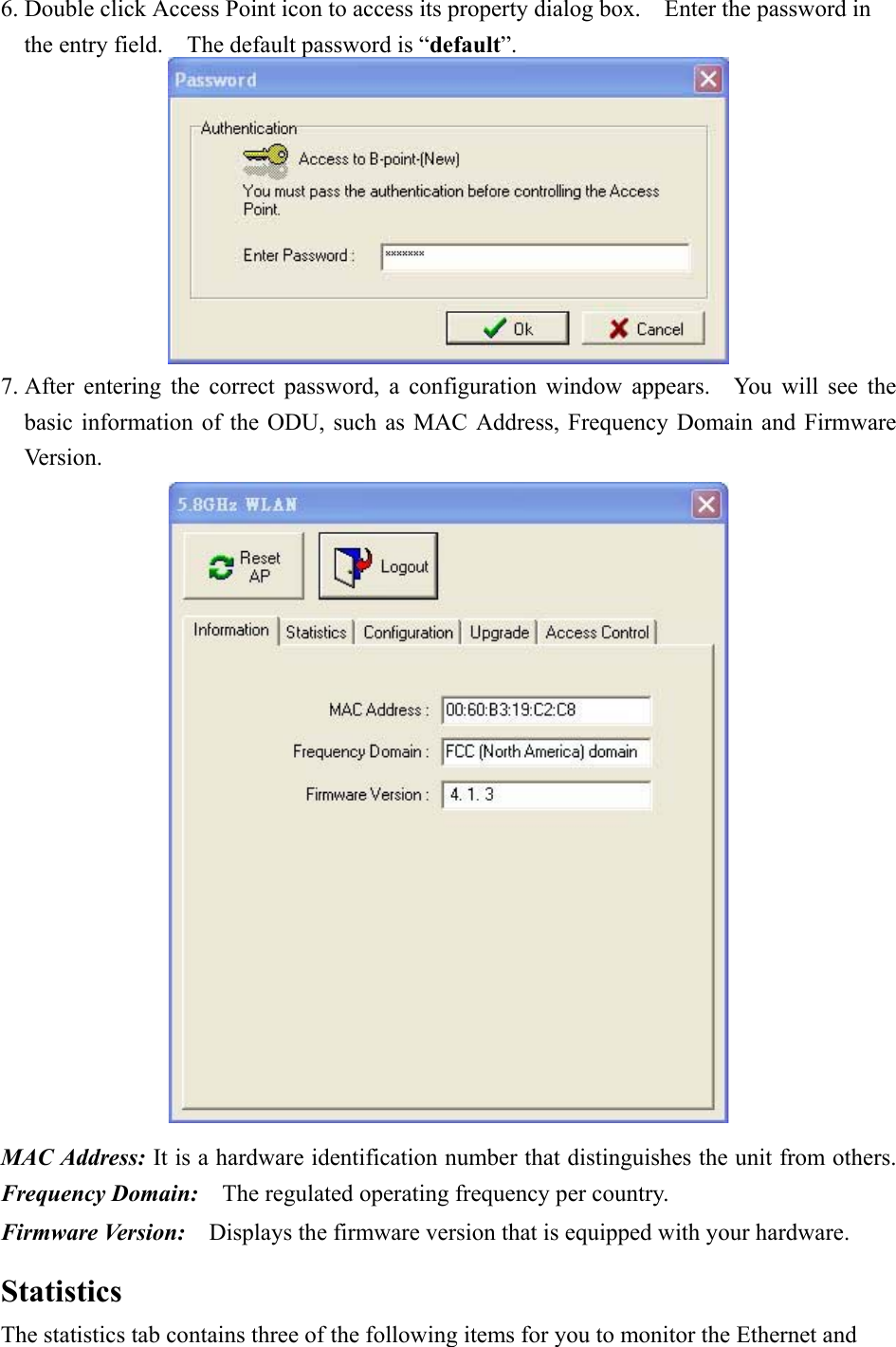 6. Double click Access Point icon to access its property dialog box.    Enter the password in the entry field.    The default password is “default”.  7. After entering the correct password, a configuration window appears.  You will see the basic information of the ODU, such as MAC Address, Frequency Domain and Firmware Version.  MAC Address: It is a hardware identification number that distinguishes the unit from others. Frequency Domain:    The regulated operating frequency per country.   Firmware Version:    Displays the firmware version that is equipped with your hardware.  Statistics The statistics tab contains three of the following items for you to monitor the Ethernet and 