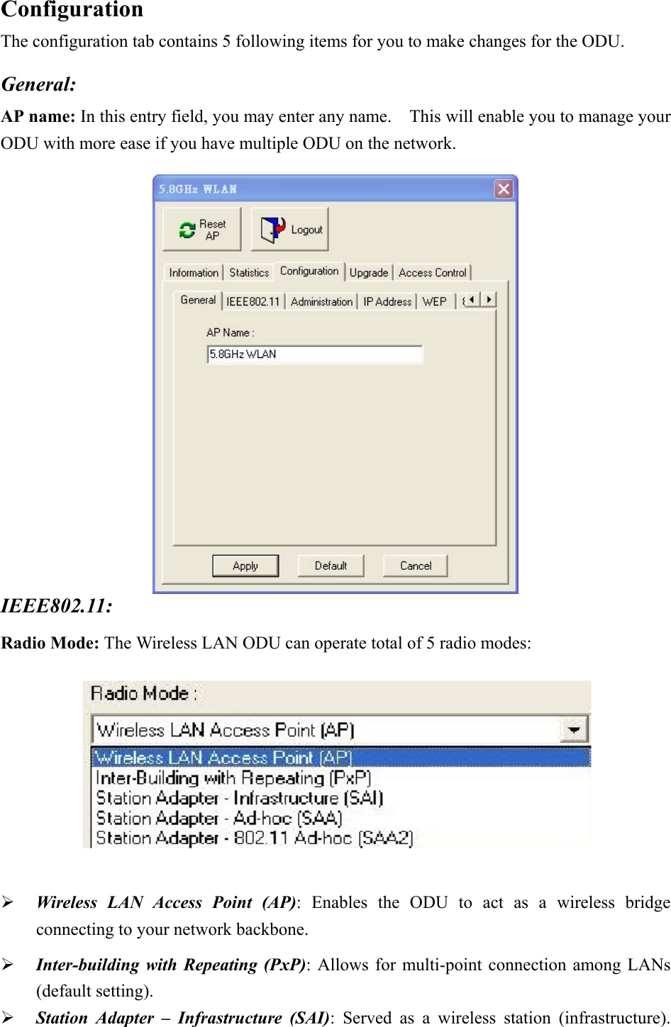 Configuration The configuration tab contains 5 following items for you to make changes for the ODU.  General: AP name: In this entry field, you may enter any name.    This will enable you to manage your ODU with more ease if you have multiple ODU on the network.  IEEE802.11:  Radio Mode: The Wireless LAN ODU can operate total of 5 radio modes:      Wireless LAN Access Point (AP): Enables the ODU to act as a wireless bridge connecting to your network backbone.   Inter-building with Repeating (PxP): Allows for multi-point connection among LANs (default setting).   Station Adapter &ndash; Infrastructure (SAI): Served as a wireless station (infrastructure).  
