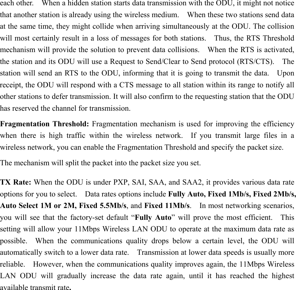 each other.    When a hidden station starts data transmission with the ODU, it might not notice that another station is already using the wireless medium.    When these two stations send data at the same time, they might collide when arriving simultaneously at the ODU. The collision will most certainly result in a loss of messages for both stations.    Thus, the RTS Threshold mechanism will provide the solution to prevent data collisions.    When the RTS is activated, the station and its ODU will use a Request to Send/Clear to Send protocol (RTS/CTS).    The station will send an RTS to the ODU, informing that it is going to transmit the data.    Upon receipt, the ODU will respond with a CTS message to all station within its range to notify all other stations to defer transmission. It will also confirm to the requesting station that the ODU has reserved the channel for transmission. Fragmentation Threshold: Fragmentation mechanism is used for improving the efficiency when there is high traffic within the wireless network.  If you transmit large files in a wireless network, you can enable the Fragmentation Threshold and specify the packet size. The mechanism will split the packet into the packet size you set. TX Rate: When the ODU is under PXP, SAI, SAA, and SAA2, it provides various data rate options for you to select.    Data rates options include Fully Auto, Fixed 1Mb/s, Fixed 2Mb/s, Auto Select 1M or 2M, Fixed 5.5Mb/s, and Fixed 11Mb/s.  In most networking scenarios, you will see that the factory-set default &ldquo;Fully Auto&rdquo; will prove the most efficient.   This setting will allow your 11Mbps Wireless LAN ODU to operate at the maximum data rate as possible.  When the communications quality drops below a certain level, the ODU will automatically switch to a lower data rate.    Transmission at lower data speeds is usually more reliable.    However, when the communications quality improves again, the 11Mbps Wireless LAN ODU will gradually increase the data rate again, until it has reached the highest available transmit rate.   