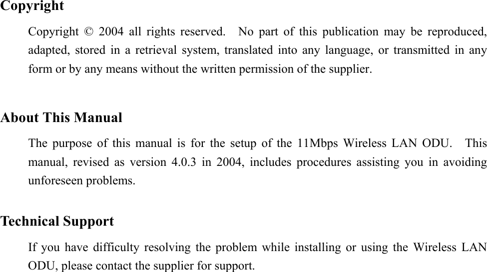  Copyright Copyright © 2004 all rights reserved.  No part of this publication may be reproduced, adapted, stored in a retrieval system, translated into any language, or transmitted in any form or by any means without the written permission of the supplier.   About This Manual The purpose of this manual is for the setup of the 11Mbps Wireless LAN ODU.  This manual, revised as version 4.0.3 in 2004, includes procedures assisting you in avoiding unforeseen problems.    Technical Support If you have difficulty resolving the problem while installing or using the Wireless LAN ODU, please contact the supplier for support.  