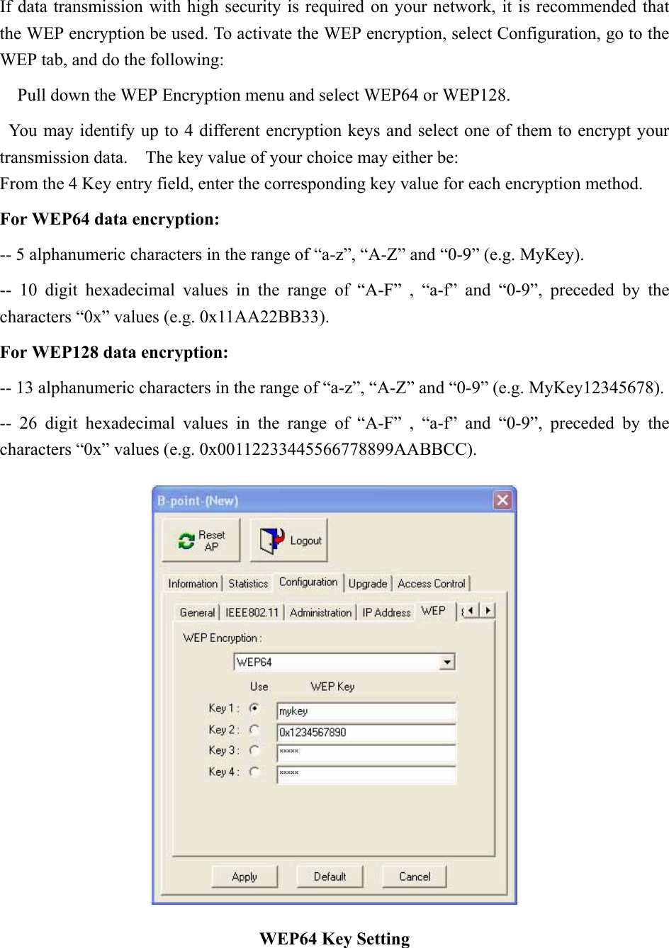 If data transmission with high security is required on your network, it is recommended that the WEP encryption be used. To activate the WEP encryption, select Configuration, go to the WEP tab, and do the following:       Pull down the WEP Encryption menu and select WEP64 or WEP128.     You may identify up to 4 different encryption keys and select one of them to encrypt your transmission data.    The key value of your choice may either be: From the 4 Key entry field, enter the corresponding key value for each encryption method.   For WEP64 data encryption:   -- 5 alphanumeric characters in the range of “a-z”, “A-Z” and “0-9” (e.g. MyKey).   -- 10 digit hexadecimal values in the range of “A-F” , “a-f” and “0-9”, preceded by the characters “0x” values (e.g. 0x11AA22BB33).   For WEP128 data encryption:   -- 13 alphanumeric characters in the range of “a-z”, “A-Z” and “0-9” (e.g. MyKey12345678).   -- 26 digit hexadecimal values in the range of “A-F” , “a-f” and “0-9”, preceded by the characters “0x” values (e.g. 0x00112233445566778899AABBCC).    WEP64 Key Setting 