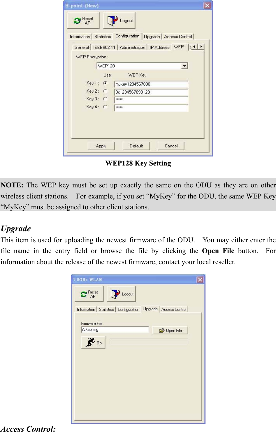  WEP128 Key Setting  NOTE: The WEP key must be set up exactly the same on the ODU as they are on other wireless client stations.    For example, if you set “MyKey” for the ODU, the same WEP Key “MyKey” must be assigned to other client stations.  Upgrade This item is used for uploading the newest firmware of the ODU.    You may either enter the file name in the entry field or browse the file by clicking the Open File button.  For information about the release of the newest firmware, contact your local reseller.     Access Control: 