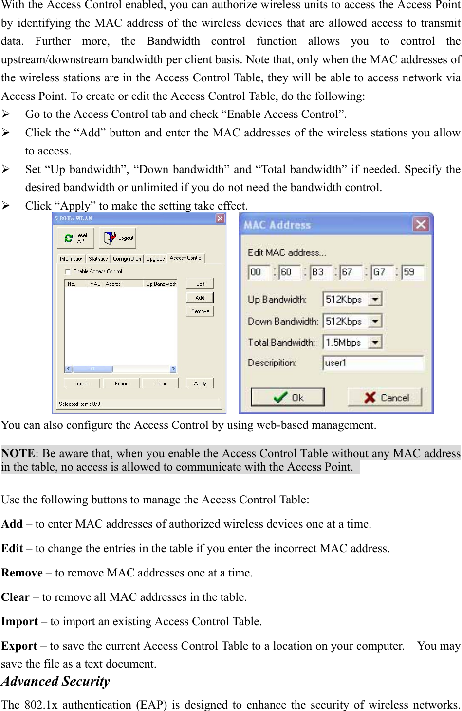 With the Access Control enabled, you can authorize wireless units to access the Access Point by identifying the MAC address of the wireless devices that are allowed access to transmit data. Further more, the Bandwidth control function allows you to control the upstream/downstream bandwidth per client basis. Note that, only when the MAC addresses of the wireless stations are in the Access Control Table, they will be able to access network via Access Point. To create or edit the Access Control Table, do the following:     Go to the Access Control tab and check &ldquo;Enable Access Control&rdquo;.     Click the &ldquo;Add&rdquo; button and enter the MAC addresses of the wireless stations you allow to access.     Set &ldquo;Up bandwidth&rdquo;, &ldquo;Down bandwidth&rdquo; and &ldquo;Total bandwidth&rdquo; if needed. Specify the desired bandwidth or unlimited if you do not need the bandwidth control.     Click &ldquo;Apply&rdquo; to make the setting take effect.        You can also configure the Access Control by using web-based management.    NOTE: Be aware that, when you enable the Access Control Table without any MAC address in the table, no access is allowed to communicate with the Access Point.    Use the following buttons to manage the Access Control Table: Add &ndash; to enter MAC addresses of authorized wireless devices one at a time. Edit &ndash; to change the entries in the table if you enter the incorrect MAC address. Remove &ndash; to remove MAC addresses one at a time. Clear &ndash; to remove all MAC addresses in the table. Import &ndash; to import an existing Access Control Table. Export &ndash; to save the current Access Control Table to a location on your computer.    You may save the file as a text document. Advanced Security   The 802.1x authentication (EAP) is designed to enhance the security of wireless networks. 