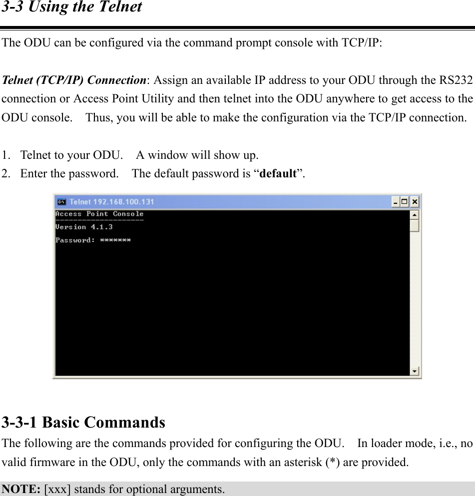 3-3 Using the Telnet The ODU can be configured via the command prompt console with TCP/IP:  Telnet (TCP/IP) Connection: Assign an available IP address to your ODU through the RS232 connection or Access Point Utility and then telnet into the ODU anywhere to get access to the ODU console.    Thus, you will be able to make the configuration via the TCP/IP connection.  1.  Telnet to your ODU.    A window will show up. 2.  Enter the password.    The default password is “default”.    3-3-1 Basic Commands The following are the commands provided for configuring the ODU.    In loader mode, i.e., no valid firmware in the ODU, only the commands with an asterisk (*) are provided. NOTE: [xxx] stands for optional arguments. 