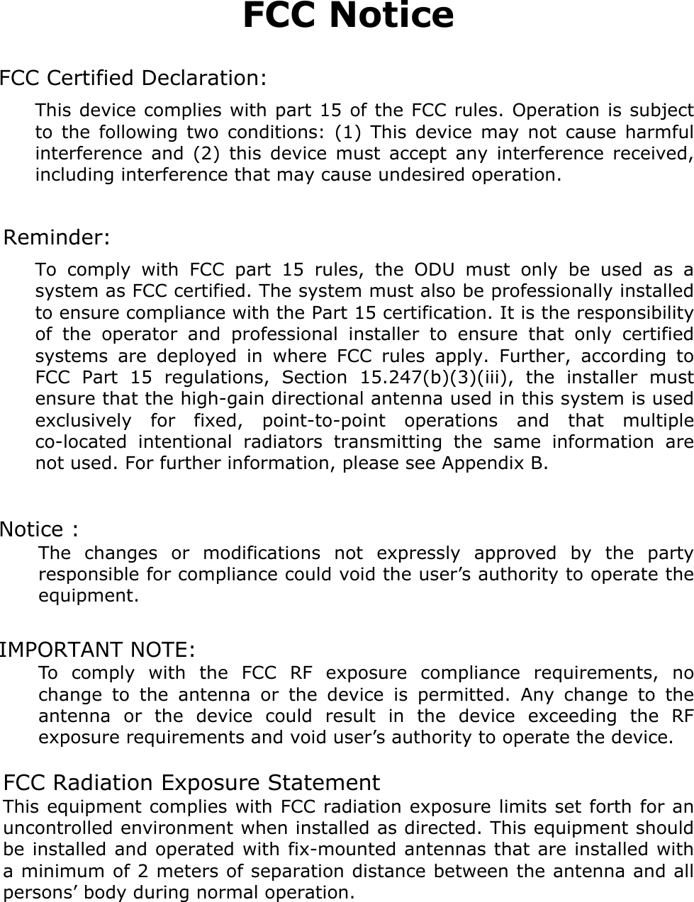 FCC Notice  FCC Certified Declaration: This device complies with part 15 of the FCC rules. Operation is subject to the following two conditions: (1) This device may not cause harmful interference and (2) this device must accept any interference received, including interference that may cause undesired operation.  Reminder: To comply with FCC part 15 rules, the ODU must only be used as a system as FCC certified. The system must also be professionally installed to ensure compliance with the Part 15 certification. It is the responsibility of the operator and professional installer to ensure that only certified systems are deployed in where FCC rules apply. Further, according to FCC Part 15 regulations, Section 15.247(b)(3)(iii), the installer must ensure that the high-gain directional antenna used in this system is used exclusively for fixed, point-to-point operations and that multiple co-located intentional radiators transmitting the same information are not used. For further information, please see Appendix B.  Notice :   The changes or modifications not expressly approved by the party responsible for compliance could void the user’s authority to operate the equipment.  IMPORTANT NOTE:   To comply with the FCC RF exposure compliance requirements, no change to the antenna or the device is permitted. Any change to the antenna or the device could result in the device exceeding the RF exposure requirements and void user’s authority to operate the device.  FCC Radiation Exposure Statement This equipment complies with FCC radiation exposure limits set forth for an uncontrolled environment when installed as directed. This equipment should be installed and operated with fix-mounted antennas that are installed with a minimum of 2 meters of separation distance between the antenna and all persons’ body during normal operation.   