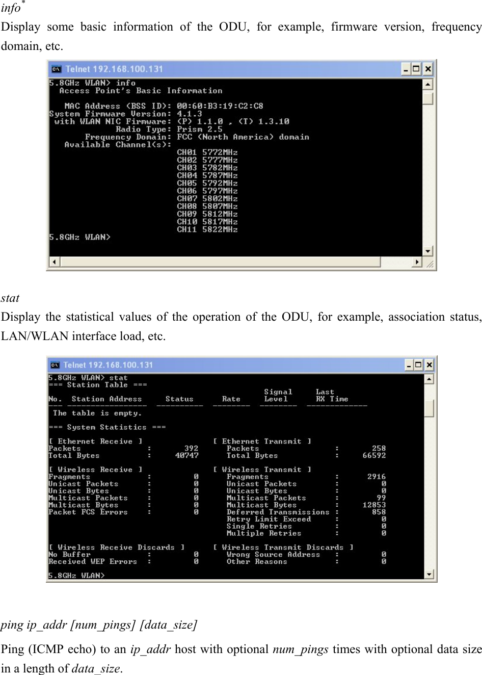 info* Display some basic information of the ODU, for example, firmware version, frequency domain, etc.   stat   Display the statistical values of the operation of the ODU, for example, association status, LAN/WLAN interface load, etc.    ping ip_addr [num_pings] [data_size] Ping (ICMP echo) to an ip_addr host with optional num_pings times with optional data size in a length of data_size. 