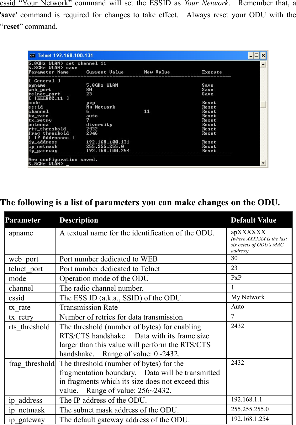 essid “Your Network” command will set the ESSID as Your Network.  Remember that, a &apos;save&apos; command is required for changes to take effect.  Always reset your ODU with the “reset” command.    The following is a list of parameters you can make changes on the ODU. Parameter   Description Default Value apname  A textual name for the identification of the ODU.  apXXXXXX (where XXXXXX is the last six octets of ODU’s MAC address) web_port  Port number dedicated to WEB  80 telnet_port  Port number dedicated to Telnet  23 mode  Operation mode of the ODU  PxP channel  The radio channel number.  1 essid  The ESS ID (a.k.a., SSID) of the ODU.  My Network tx_rate Transmission Rate  Auto tx_retry  Number of retries for data transmission  7 rts_threshold  The threshold (number of bytes) for enabling RTS/CTS handshake.    Data with its frame size larger than this value will perform the RTS/CTS handshake.    Range of value: 0~2432. 2432 frag_threshold  The threshold (number of bytes) for the fragmentation boundary.    Data will be transmitted in fragments which its size does not exceed this value.    Range of value: 256~2432. 2432 ip_address  The IP address of the ODU.  192.168.1.1 ip_netmask  The subnet mask address of the ODU.  255.255.255.0 ip_gateway  The default gateway address of the ODU.  192.168.1.254 