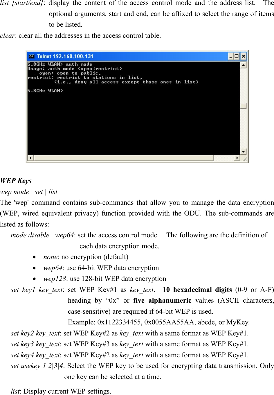 list [start/end]: display the content of the access control mode and the address list.  The optional arguments, start and end, can be affixed to select the range of items to be listed. clear: clear all the addresses in the access control table.   WEP Keys wep mode | set | list The &apos;wep&apos; command contains sub-commands that allow you to manage the data encryption (WEP, wired equivalent privacy) function provided with the ODU. The sub-commands are listed as follows: mode disable | wep64: set the access control mode.    The following are the definition of   each data encryption mode. •  none: no encryption (default) •  wep64: use 64-bit WEP data encryption •  wep128: use 128-bit WEP data encryption set key1 key_text: set WEP Key#1 as key_text.  10 hexadecimal digits (0-9 or A-F) heading by “0x” or five alphanumeric values (ASCII characters, case-sensitive) are required if 64-bit WEP is used.     Example: 0x1122334455, 0x0055AA55AA, abcde, or MyKey. set key2 key_text: set WEP Key#2 as key_text with a same format as WEP Key#1. set key3 key_text: set WEP Key#3 as key_text with a same format as WEP Key#1. set key4 key_text: set WEP Key#2 as key_text with a same format as WEP Key#1. set usekey 1|2|3|4: Select the WEP key to be used for encrypting data transmission. Only one key can be selected at a time. list: Display current WEP settings. 