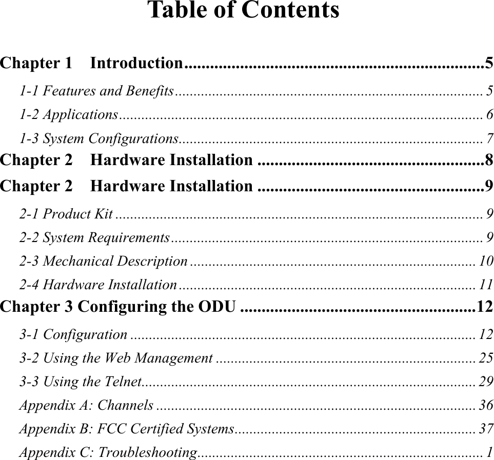 Table of Contents  Chapter 1  Introduction......................................................................5 1-1 Features and Benefits................................................................................... 5 1-2 Applications.................................................................................................. 6 1-3 System Configurations.................................................................................. 7 Chapter 2  Hardware Installation .....................................................8 Chapter 2  Hardware Installation .....................................................9 2-1 Product Kit ................................................................................................... 9 2-2 System Requirements.................................................................................... 9 2-3 Mechanical Description ............................................................................. 10 2-4 Hardware Installation ................................................................................ 11 Chapter 3 Configuring the ODU .......................................................12 3-1 Configuration ............................................................................................. 12 3-2 Using the Web Management ...................................................................... 25 3-3 Using the Telnet.......................................................................................... 29 Appendix A: Channels ...................................................................................... 36 Appendix B: FCC Certified Systems................................................................. 37 Appendix C: Troubleshooting............................................................................. 1 