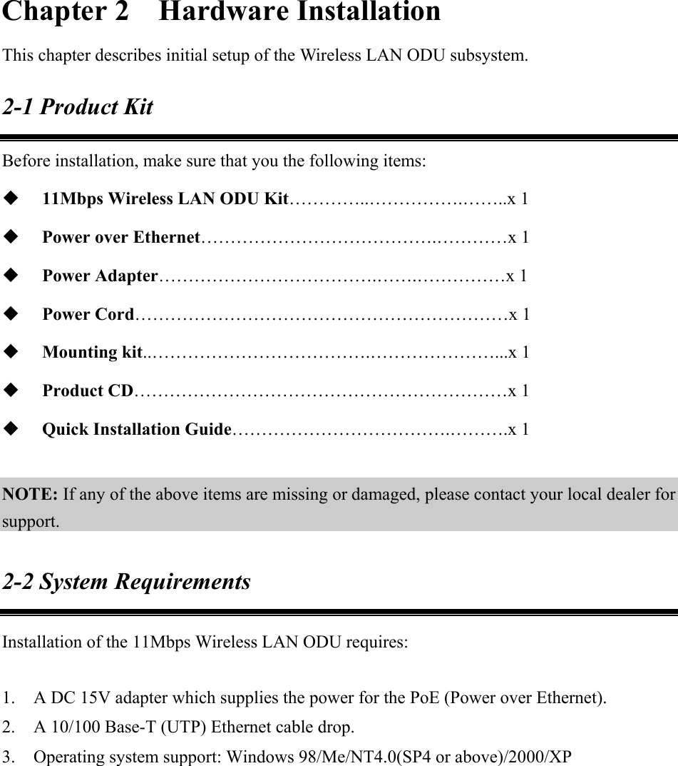 Chapter 2  Hardware Installation This chapter describes initial setup of the Wireless LAN ODU subsystem. 2-1 Product Kit Before installation, make sure that you the following items:   11Mbps Wireless LAN ODU Kit…………..…………….……..x 1   Power over Ethernet………………………………….…………x 1   Power Adapter……………………………….…….……………x 1   Power Cord………………………………………………………x 1   Mounting kit..……………………………….…………………...x 1   Product CD………………………………………………………x 1   Quick Installation Guide……………………………….……….x 1      NOTE: If any of the above items are missing or damaged, please contact your local dealer for support. 2-2 System Requirements Installation of the 11Mbps Wireless LAN ODU requires:  1.  A DC 15V adapter which supplies the power for the PoE (Power over Ethernet). 2.  A 10/100 Base-T (UTP) Ethernet cable drop. 3.  Operating system support: Windows 98/Me/NT4.0(SP4 or above)/2000/XP  