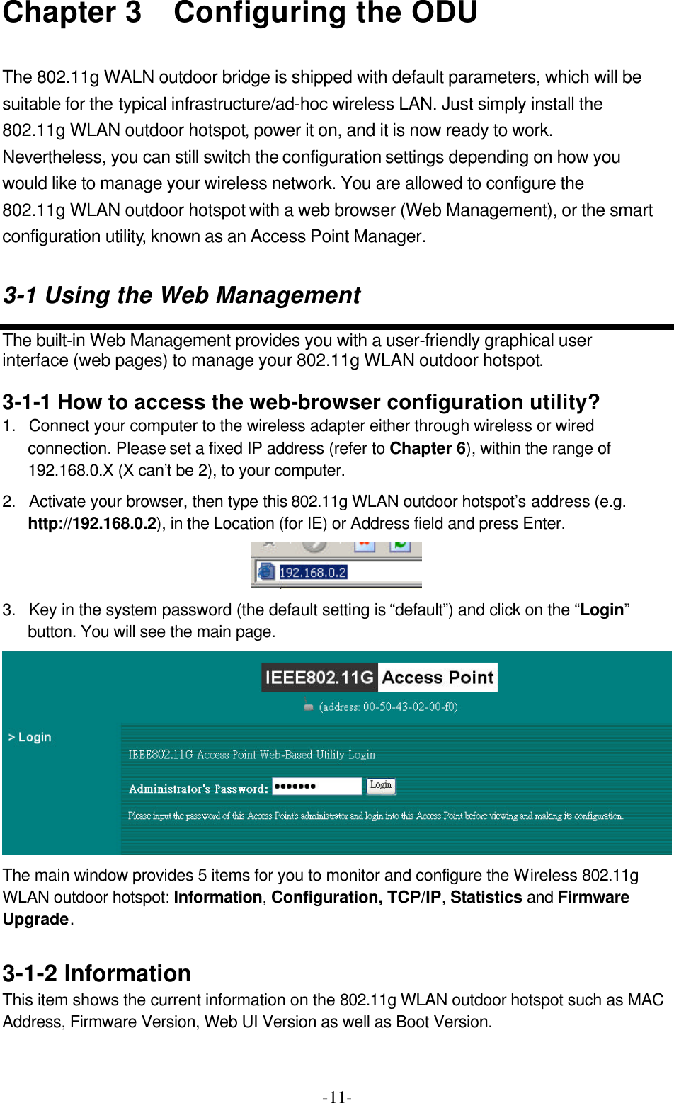  -11-Chapter 3   Configuring the ODU  The 802.11g WALN outdoor bridge is shipped with default parameters, which will be suitable for the typical infrastructure/ad-hoc wireless LAN. Just simply install the 802.11g WLAN outdoor hotspot, power it on, and it is now ready to work. Nevertheless, you can still switch the configuration settings depending on how you would like to manage your wireless network. You are allowed to configure the 802.11g WLAN outdoor hotspot with a web browser (Web Management), or the smart configuration utility, known as an Access Point Manager. 3-1 Using the Web Management The built-in Web Management provides you with a user-friendly graphical user interface (web pages) to manage your 802.11g WLAN outdoor hotspot.  3-1-1 How to access the web-browser configuration utility?  1. Connect your computer to the wireless adapter either through wireless or wired connection. Please set a fixed IP address (refer to Chapter 6), within the range of 192.168.0.X (X can&rsquo;t be 2), to your computer.   2. Activate your browser, then type this 802.11g WLAN outdoor hotspot&rsquo;s address (e.g. http://192.168.0.2), in the Location (for IE) or Address field and press Enter.    3. Key in the system password (the default setting is &ldquo;default&rdquo;) and click on the &ldquo;Login&rdquo; button. You will see the main page.  The main window provides 5 items for you to monitor and configure the Wireless 802.11g WLAN outdoor hotspot: Information, Configuration, TCP/IP, Statistics and Firmware Upgrade.  3-1-2 Information This item shows the current information on the 802.11g WLAN outdoor hotspot such as MAC Address, Firmware Version, Web UI Version as well as Boot Version. 