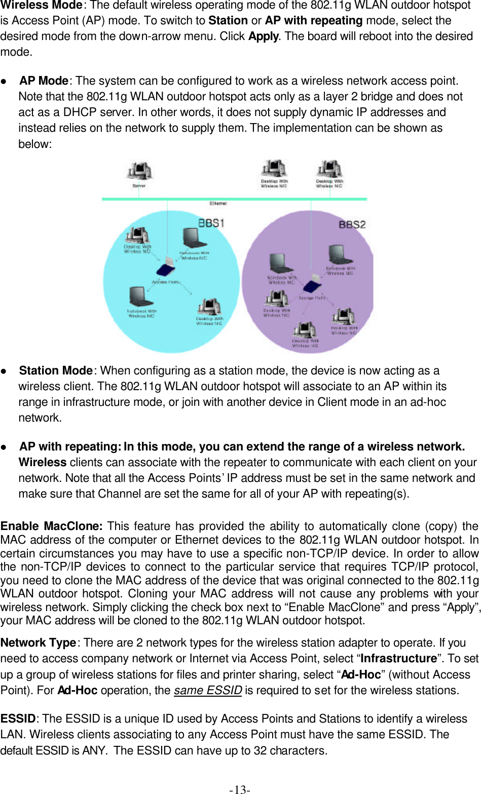  -13-Wireless Mode: The default wireless operating mode of the 802.11g WLAN outdoor hotspot is Access Point (AP) mode. To switch to Station or AP with repeating mode, select the desired mode from the down-arrow menu. Click Apply. The board will reboot into the desired mode. l AP Mode: The system can be configured to work as a wireless network access point. Note that the 802.11g WLAN outdoor hotspot acts only as a layer 2 bridge and does not act as a DHCP server. In other words, it does not supply dynamic IP addresses and instead relies on the network to supply them. The implementation can be shown as below:  l Station Mode: When configuring as a station mode, the device is now acting as a wireless client. The 802.11g WLAN outdoor hotspot will associate to an AP within its range in infrastructure mode, or join with another device in Client mode in an ad-hoc network.   l AP with repeating: In this mode, you can extend the range of a wireless network. Wireless clients can associate with the repeater to communicate with each client on your network. Note that all the Access Points&rsquo; IP address must be set in the same network and make sure that Channel are set the same for all of your AP with repeating(s).  Enable MacClone:  This feature has provided the ability to automatically clone (copy) the MAC address of the computer or Ethernet devices to the 802.11g WLAN outdoor hotspot. In certain circumstances you may have to use a specific non-TCP/IP device. In order to allow the non-TCP/IP devices to connect to the particular service that requires TCP/IP protocol, you need to clone the MAC address of the device that was original connected to the 802.11g WLAN outdoor hotspot. Cloning your MAC address will not cause any problems with your wireless network. Simply clicking the check box next to &ldquo;Enable MacClone&rdquo; and press &ldquo;Apply&rdquo;, your MAC address will be cloned to the 802.11g WLAN outdoor hotspot. Network Type: There are 2 network types for the wireless station adapter to operate. If you need to access company network or Internet via Access Point, select &ldquo;Infrastructure&rdquo;. To set up a group of wireless stations for files and printer sharing, select &ldquo;Ad-Hoc&rdquo; (without Access Point). For Ad-Hoc operation, the same ESSID is required to set for the wireless stations. ESSID: The ESSID is a unique ID used by Access Points and Stations to identify a wireless LAN. Wireless clients associating to any Access Point must have the same ESSID. The default ESSID is ANY.  The ESSID can have up to 32 characters. 