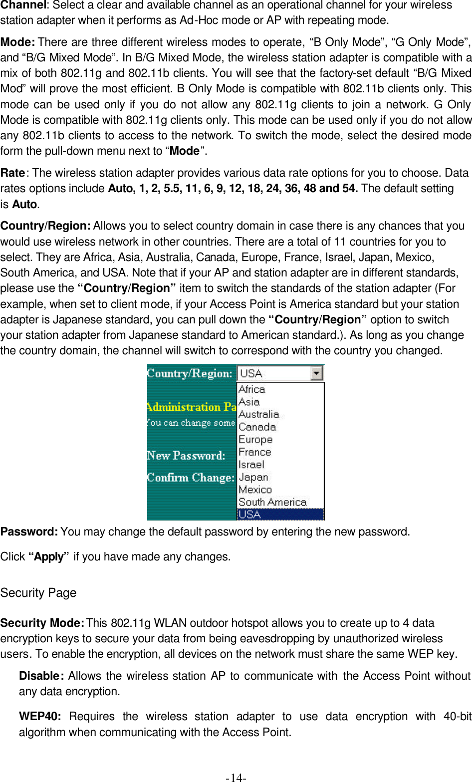  -14-Channel: Select a clear and available channel as an operational channel for your wireless station adapter when it performs as Ad-Hoc mode or AP with repeating mode. Mode: There are three different wireless modes to operate, &ldquo;B Only Mode&rdquo;, &ldquo;G Only Mode&rdquo;, and &ldquo;B/G Mixed Mode&rdquo;. In B/G Mixed Mode, the wireless station adapter is compatible with a mix of both 802.11g and 802.11b clients. You will see that the factory-set default &ldquo;B/G Mixed Mod&rdquo; will prove the most efficient. B Only Mode is compatible with 802.11b clients only. This mode can be used only if you do not allow any 802.11g clients to join a network. G Only Mode is compatible with 802.11g clients only. This mode can be used only if you do not allow any 802.11b clients to access to the network. To switch the mode, select the desired mode form the pull-down menu next to &ldquo;Mode&rdquo;.   Rate: The wireless station adapter provides various data rate options for you to choose. Data rates options include Auto, 1, 2, 5.5, 11, 6, 9, 12, 18, 24, 36, 48 and 54. The default setting is Auto. Country/Region: Allows you to select country domain in case there is any chances that you would use wireless network in other countries. There are a total of 11 countries for you to select. They are Africa, Asia, Australia, Canada, Europe, France, Israel, Japan, Mexico, South America, and USA. Note that if your AP and station adapter are in different standards, please use the &ldquo;Country/Region&rdquo; item to switch the standards of the station adapter (For example, when set to client mode, if your Access Point is America standard but your station adapter is Japanese standard, you can pull down the &ldquo;Country/Region&rdquo; option to switch your station adapter from Japanese standard to American standard.). As long as you change the country domain, the channel will switch to correspond with the country you changed.  Password: You may change the default password by entering the new password. Click &ldquo;Apply&rdquo; if you have made any changes.  Security Page  Security Mode: This 802.11g WLAN outdoor hotspot allows you to create up to 4 data encryption keys to secure your data from being eavesdropping by unauthorized wireless users. To enable the encryption, all devices on the network must share the same WEP key. Disable:  Allows the wireless station AP to communicate with the Access Point without any data encryption. WEP40:  Requires  the  wireless station adapter  to use data encryption with 40-bit algorithm when communicating with the Access Point. 