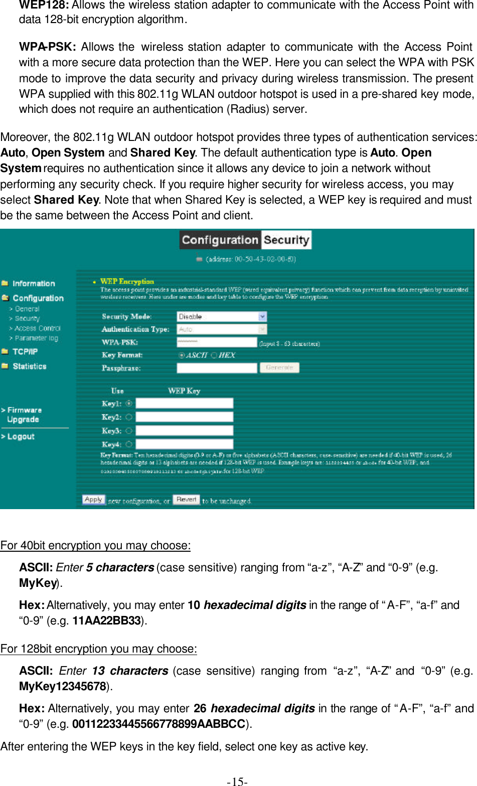  -15-WEP128: Allows the wireless station adapter to communicate with the Access Point with data 128-bit encryption algorithm. WPA-PSK:  Allows the  wireless station adapter to communicate with the Access Point with a more secure data protection than the WEP. Here you can select the WPA with PSK mode to improve the data security and privacy during wireless transmission. The present WPA supplied with this 802.11g WLAN outdoor hotspot is used in a pre-shared key mode, which does not require an authentication (Radius) server. Moreover, the 802.11g WLAN outdoor hotspot provides three types of authentication services: Auto, Open System and Shared Key. The default authentication type is Auto. Open System requires no authentication since it allows any device to join a network without performing any security check. If you require higher security for wireless access, you may select Shared Key. Note that when Shared Key is selected, a WEP key is required and must be the same between the Access Point and client.   For 40bit encryption you may choose: ASCII: Enter 5 characters (case sensitive) ranging from &ldquo;a-z&rdquo;, &ldquo;A-Z&rdquo; and &ldquo;0-9&rdquo; (e.g. MyKey).   Hex: Alternatively, you may enter 10 hexadecimal digits in the range of &ldquo;A-F&rdquo;, &ldquo;a-f&rdquo; and &ldquo;0-9&rdquo; (e.g. 11AA22BB33). For 128bit encryption you may choose: ASCII:  Enter 13 characters (case sensitive) ranging from &ldquo;a-z&rdquo;,  &ldquo;A-Z&rdquo; and  &ldquo;0-9&rdquo; (e.g. MyKey12345678). Hex: Alternatively, you may enter 26 hexadecimal digits in the range of &ldquo;A-F&rdquo;, &ldquo;a-f&rdquo; and &ldquo;0-9&rdquo; (e.g. 00112233445566778899AABBCC). After entering the WEP keys in the key field, select one key as active key. 