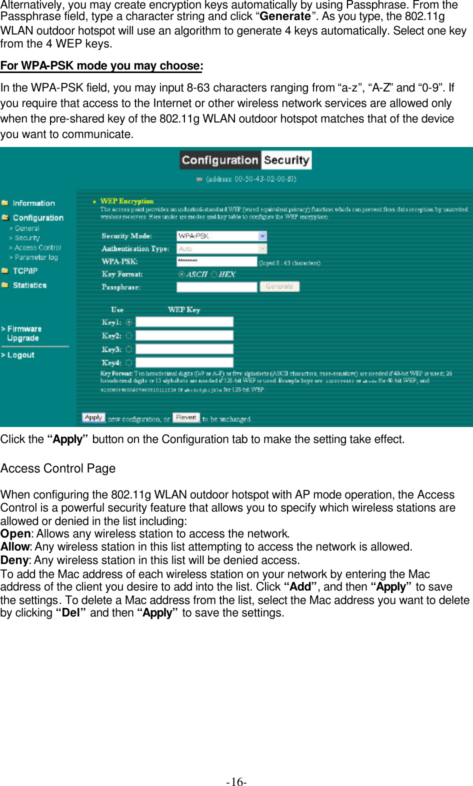  -16-Alternatively, you may create encryption keys automatically by using Passphrase. From the Passphrase field, type a character string and click &ldquo;Generate&rdquo;. As you type, the 802.11g WLAN outdoor hotspot will use an algorithm to generate 4 keys automatically. Select one key from the 4 WEP keys. For WPA-PSK mode you may choose: In the WPA-PSK field, you may input 8-63 characters ranging from &ldquo;a-z&rdquo;, &ldquo;A-Z&rdquo; and &ldquo;0-9&rdquo;. If you require that access to the Internet or other wireless network services are allowed only when the pre-shared key of the 802.11g WLAN outdoor hotspot matches that of the device you want to communicate.  Click the &ldquo;Apply&rdquo; button on the Configuration tab to make the setting take effect.  Access Control Page  When configuring the 802.11g WLAN outdoor hotspot with AP mode operation, the Access Control is a powerful security feature that allows you to specify which wireless stations are allowed or denied in the list including: Open: Allows any wireless station to access the network.   Allow: Any wireless station in this list attempting to access the network is allowed. Deny: Any wireless station in this list will be denied access. To add the Mac address of each wireless station on your network by entering the Mac address of the client you desire to add into the list. Click &ldquo;Add&rdquo;, and then &ldquo;Apply&rdquo; to save the settings. To delete a Mac address from the list, select the Mac address you want to delete by clicking &ldquo;Del&rdquo; and then &ldquo;Apply&rdquo; to save the settings. 