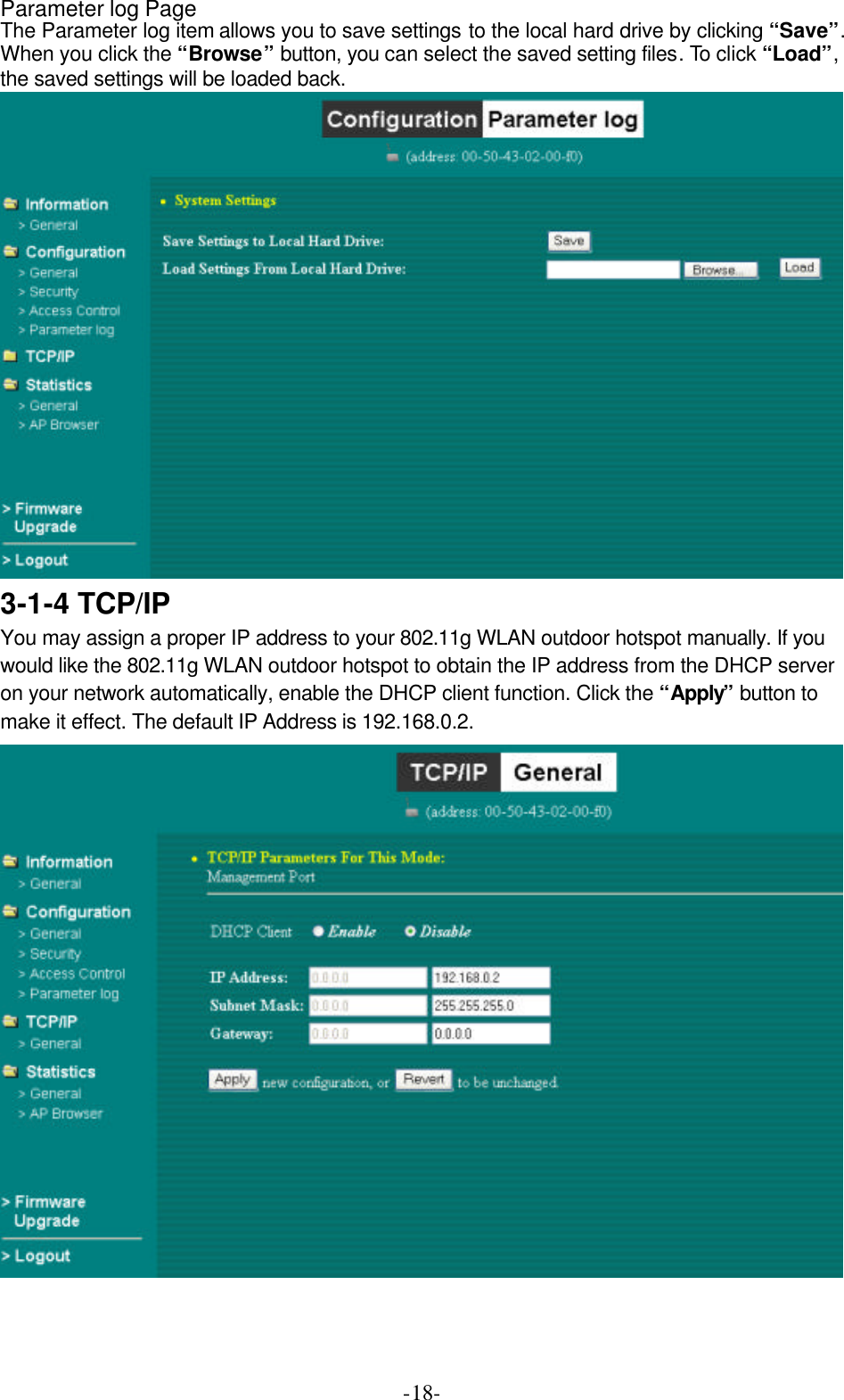  -18-Parameter log Page The Parameter log item allows you to save settings to the local hard drive by clicking &ldquo;Save&rdquo;. When you click the &ldquo;Browse&rdquo; button, you can select the saved setting files. To click &ldquo;Load&rdquo;, the saved settings will be loaded back.  3-1-4 TCP/IP You may assign a proper IP address to your 802.11g WLAN outdoor hotspot manually. If you would like the 802.11g WLAN outdoor hotspot to obtain the IP address from the DHCP server on your network automatically, enable the DHCP client function. Click the &ldquo;Apply&rdquo; button to make it effect. The default IP Address is 192.168.0.2.  