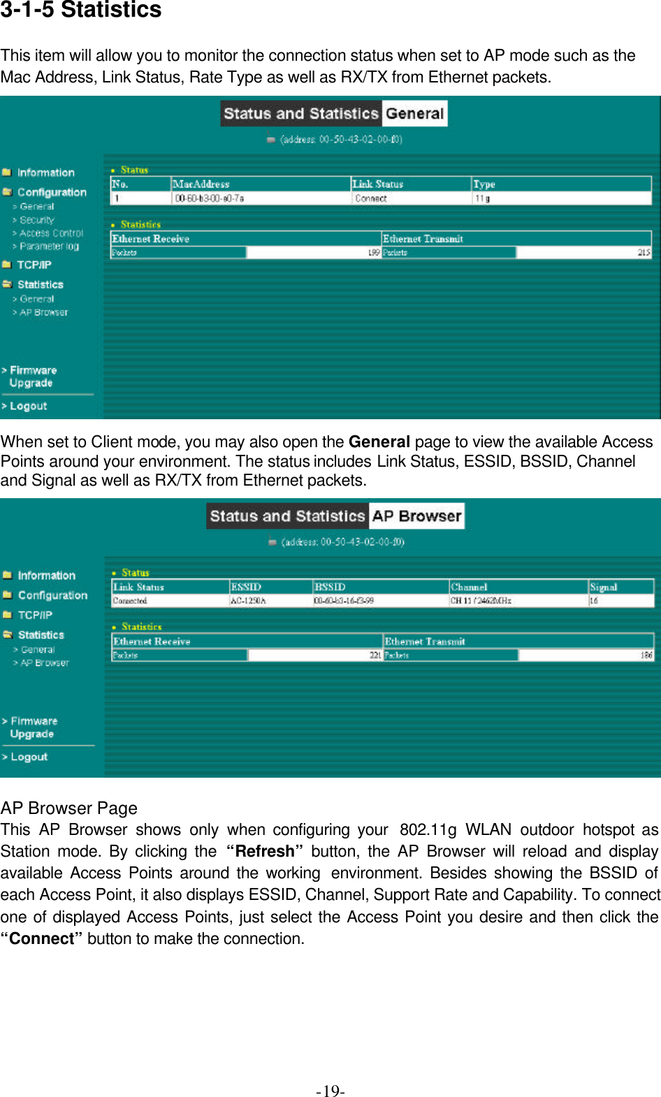  -19-3-1-5 Statistics General Page This item will allow you to monitor the connection status when set to AP mode such as the Mac Address, Link Status, Rate Type as well as RX/TX from Ethernet packets.   When set to Client mode, you may also open the General page to view the available Access Points around your environment. The status includes Link Status, ESSID, BSSID, Channel and Signal as well as RX/TX from Ethernet packets.   AP Browser Page This AP Browser shows only when configuring your  802.11g  WLAN outdoor hotspot as Station mode. By clicking the &ldquo;Refresh&rdquo; button, the AP Browser will reload and display available Access Points around the working  environment. Besides showing the BSSID of each Access Point, it also displays ESSID, Channel, Support Rate and Capability. To connect one of displayed Access Points, just select the Access Point you desire and then click the &ldquo;Connect&rdquo; button to make the connection. 