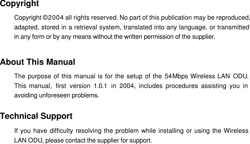  Copyright Copyright &copy; 2004 all rights reserved. No part of this publication may be reproduced, adapted, stored in a retrieval system, translated into any language, or transmitted in any form or by any means without the written permission of the supplier.   About This Manual The purpose of this manual is for the setup of the 54Mbps Wireless LAN ODU.  This manual,  first  version  1.0.1 in 2004, includes procedures assisting you in avoiding unforeseen problems.    Technical Support If you have difficulty resolving the problem while installing or using the Wireless LAN ODU, please contact the supplier for support.  